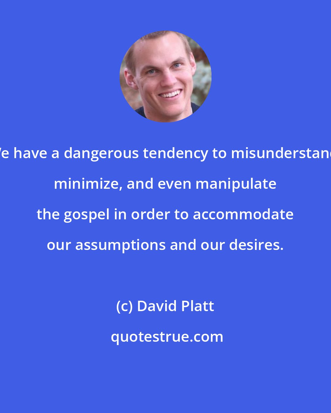 David Platt: We have a dangerous tendency to misunderstand, minimize, and even manipulate the gospel in order to accommodate our assumptions and our desires.