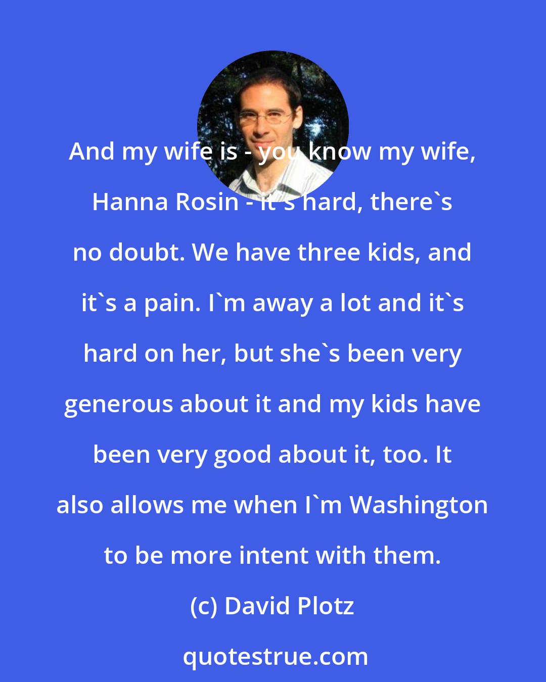 David Plotz: And my wife is - you know my wife, Hanna Rosin - it's hard, there's no doubt. We have three kids, and it's a pain. I'm away a lot and it's hard on her, but she's been very generous about it and my kids have been very good about it, too. It also allows me when I'm Washington to be more intent with them.