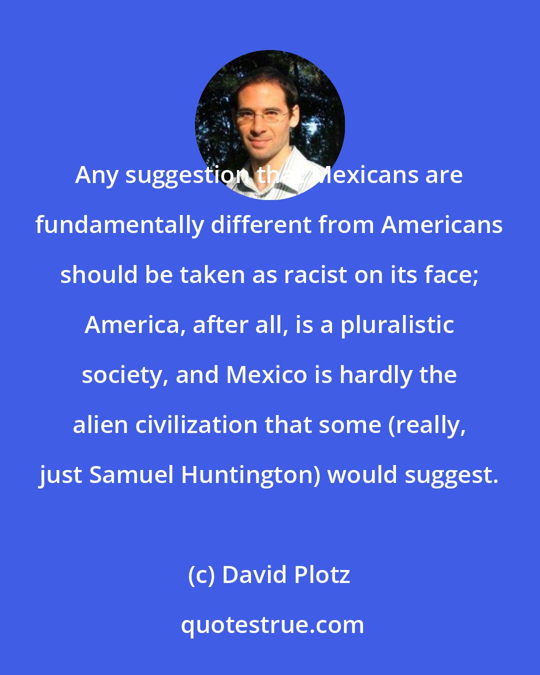 David Plotz: Any suggestion that Mexicans are fundamentally different from Americans should be taken as racist on its face; America, after all, is a pluralistic society, and Mexico is hardly the alien civilization that some (really, just Samuel Huntington) would suggest.