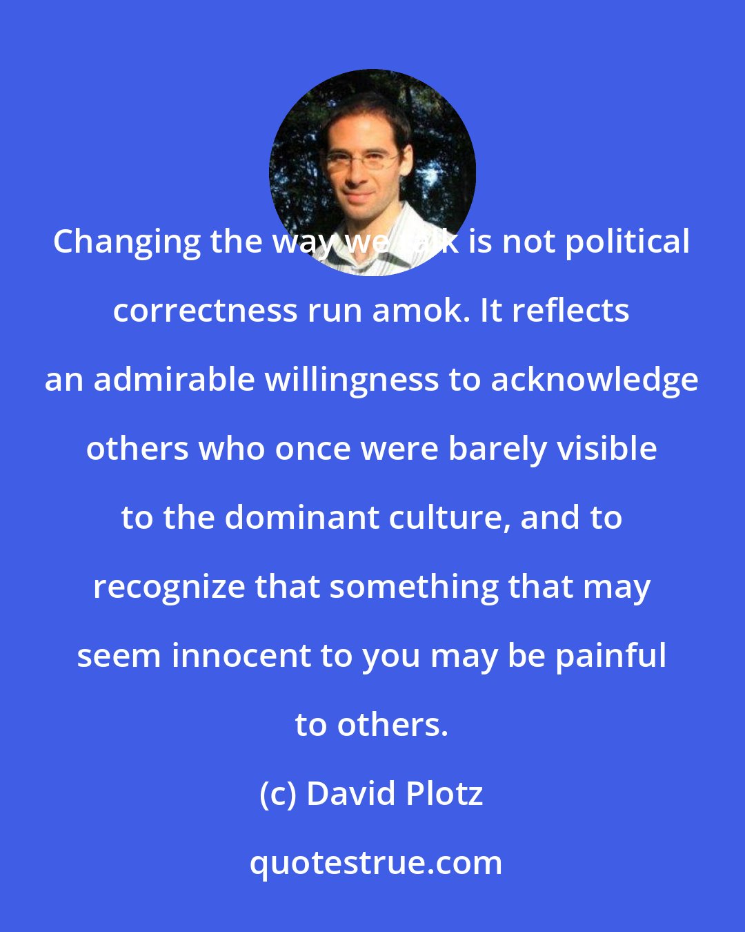 David Plotz: Changing the way we talk is not political correctness run amok. It reflects an admirable willingness to acknowledge others who once were barely visible to the dominant culture, and to recognize that something that may seem innocent to you may be painful to others.