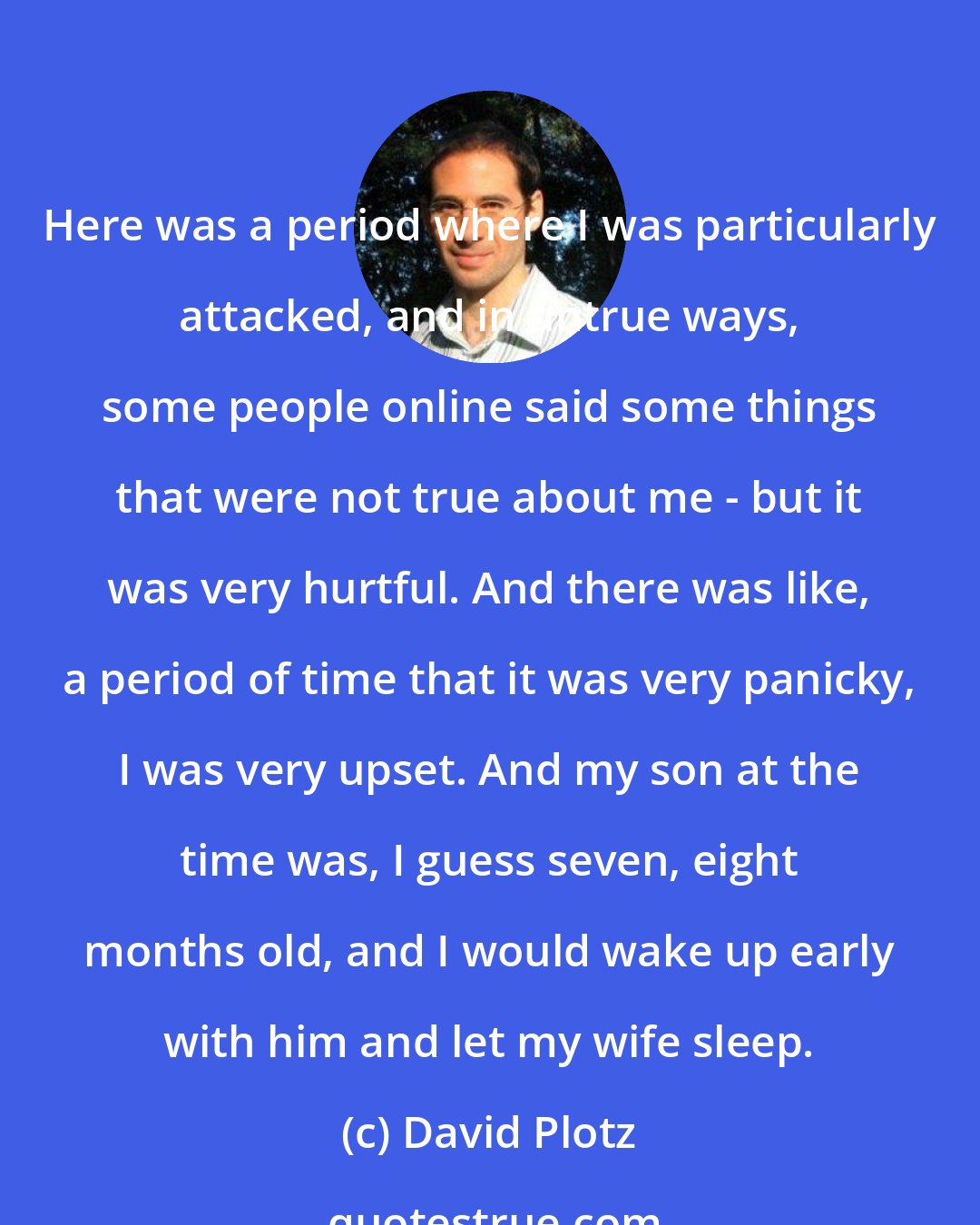 David Plotz: Here was a period where I was particularly attacked, and in untrue ways, some people online said some things that were not true about me - but it was very hurtful. And there was like, a period of time that it was very panicky, I was very upset. And my son at the time was, I guess seven, eight months old, and I would wake up early with him and let my wife sleep.