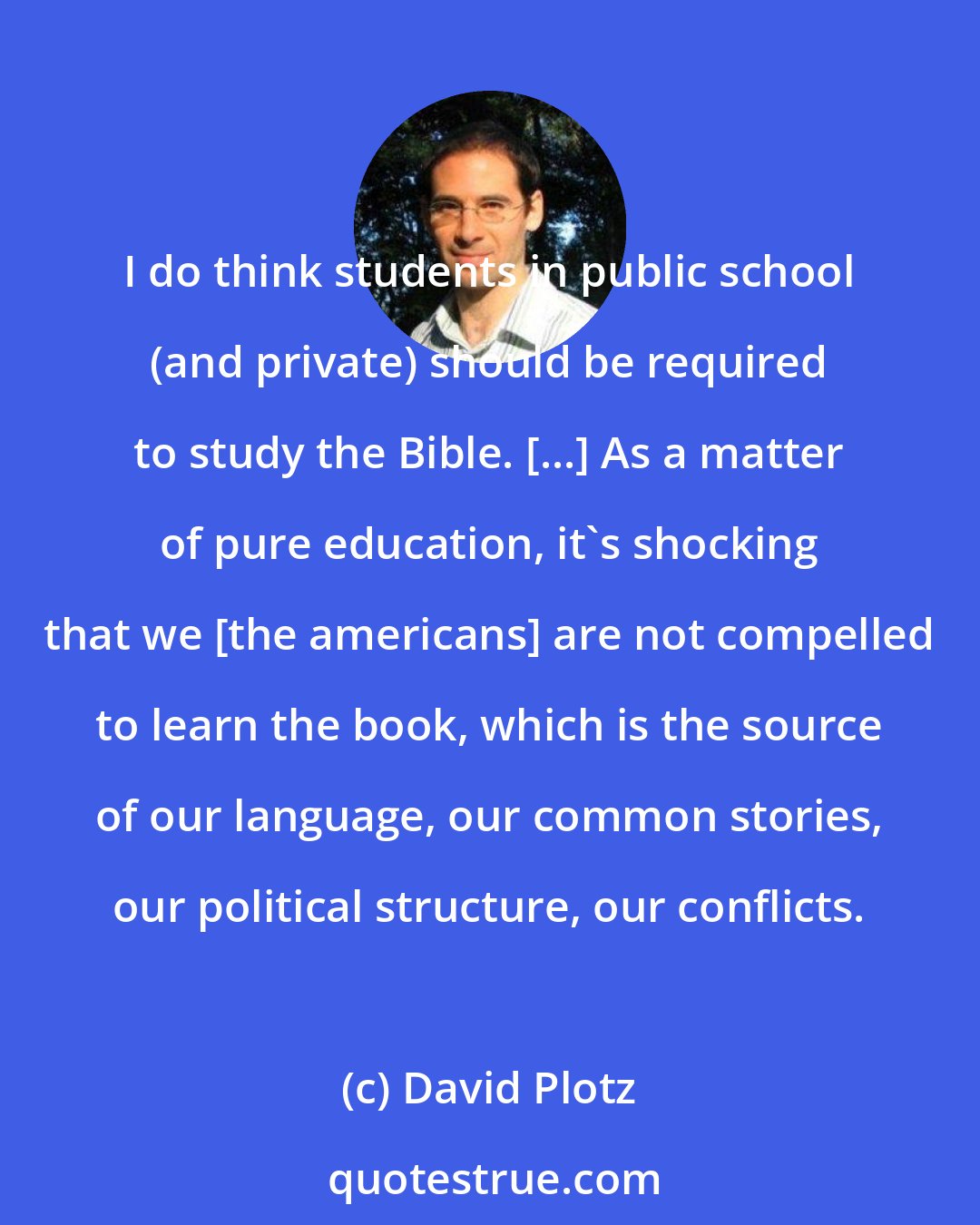 David Plotz: I do think students in public school (and private) should be required to study the Bible. [...] As a matter of pure education, it's shocking that we [the americans] are not compelled to learn the book, which is the source of our language, our common stories, our political structure, our conflicts.