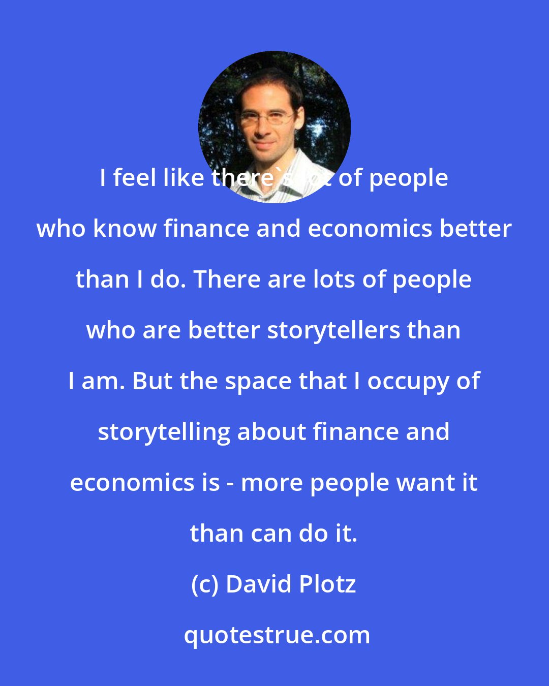 David Plotz: I feel like there's lot of people who know finance and economics better than I do. There are lots of people who are better storytellers than I am. But the space that I occupy of storytelling about finance and economics is - more people want it than can do it.