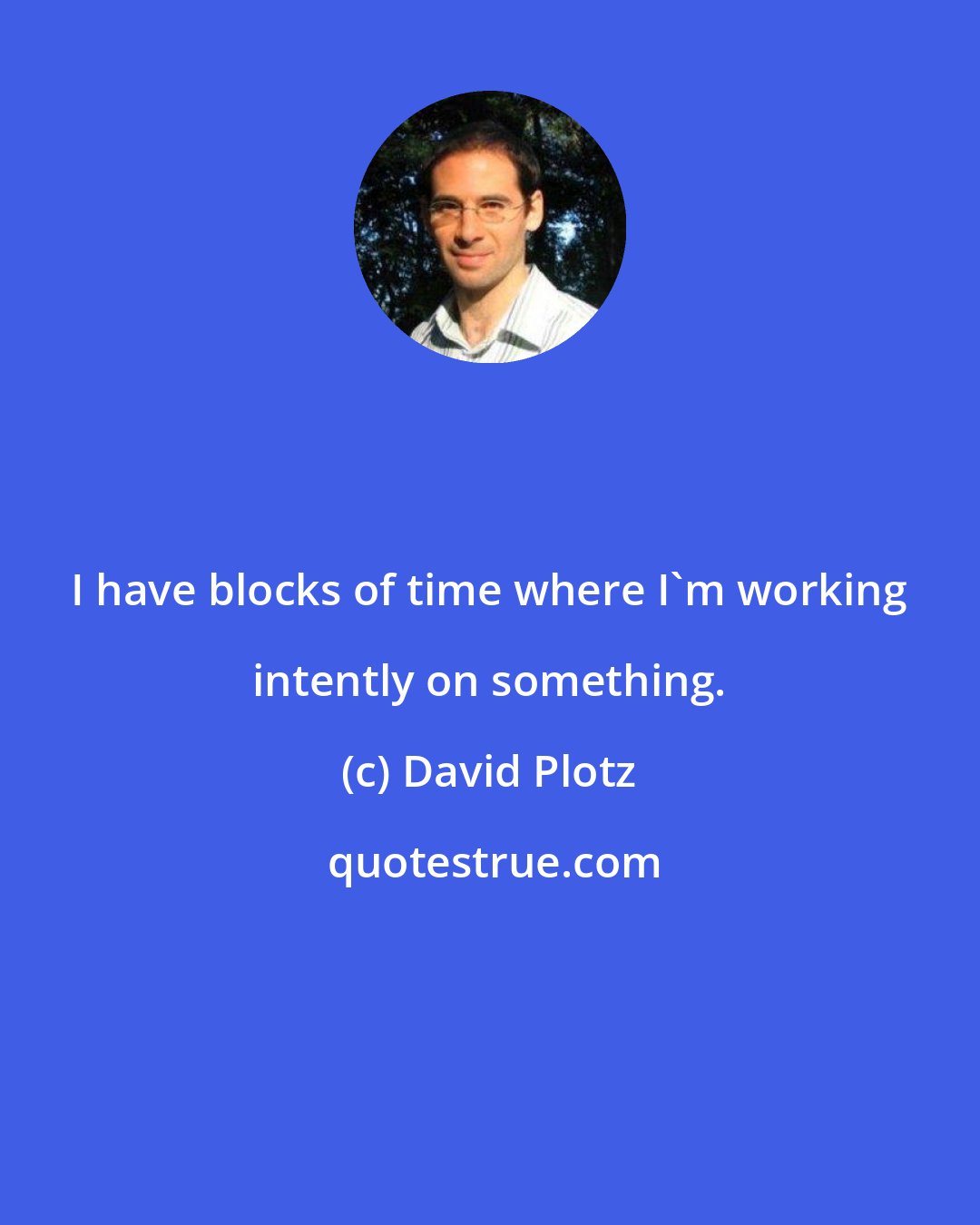 David Plotz: I have blocks of time where I'm working intently on something.