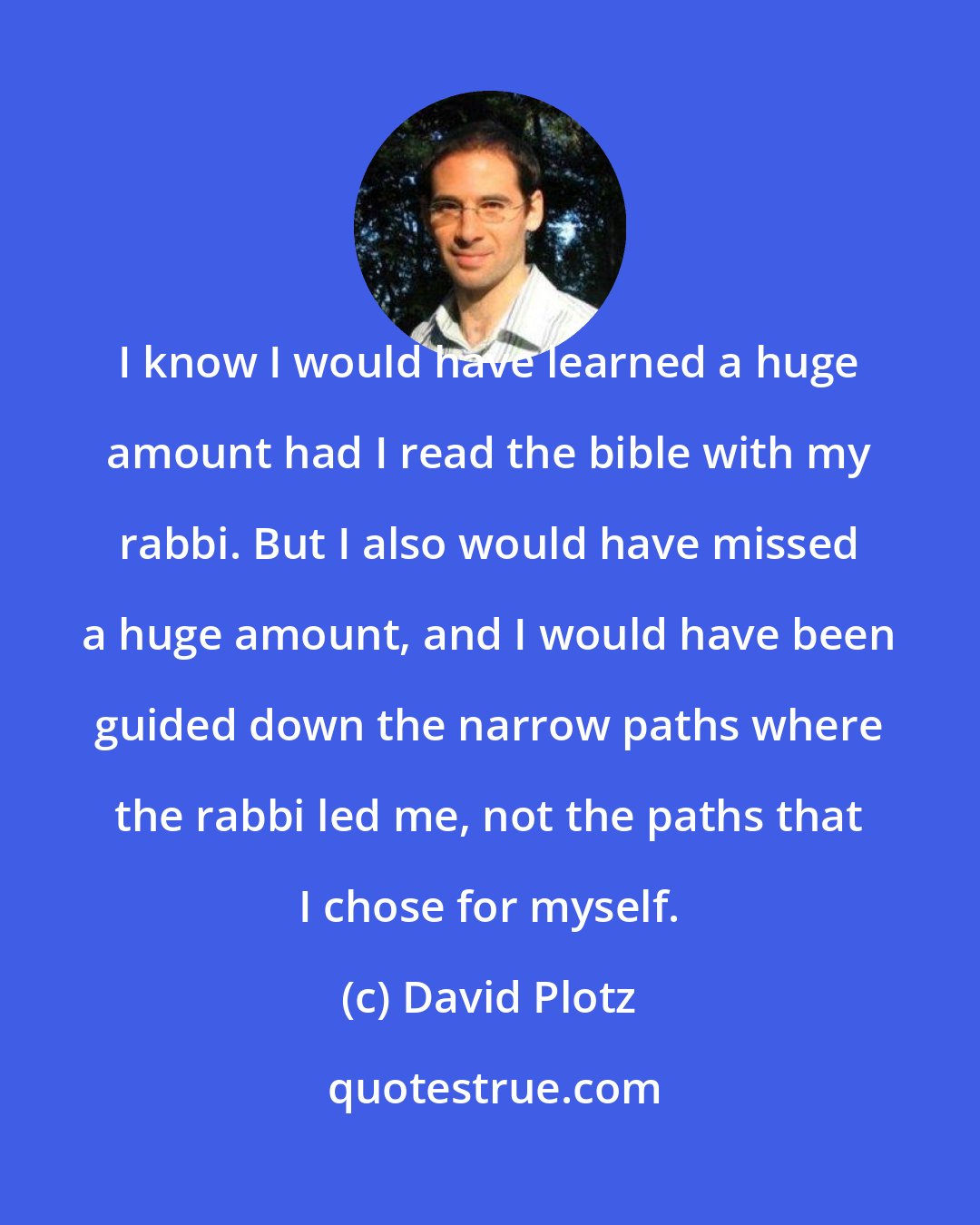 David Plotz: I know I would have learned a huge amount had I read the bible with my rabbi. But I also would have missed a huge amount, and I would have been guided down the narrow paths where the rabbi led me, not the paths that I chose for myself.