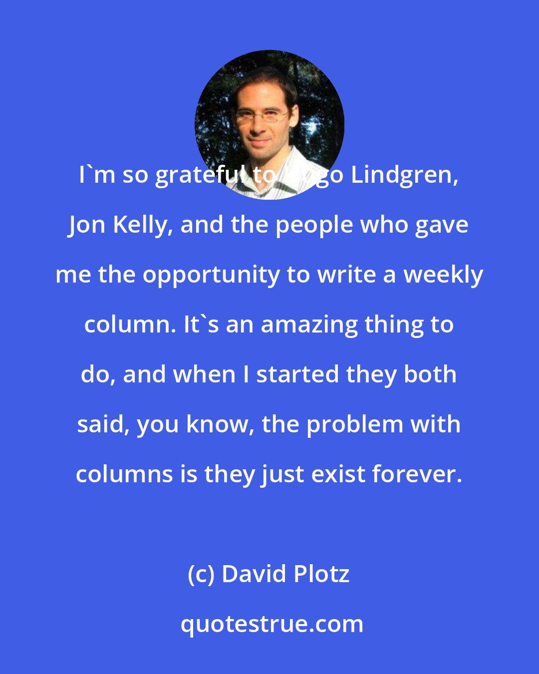 David Plotz: I'm so grateful to Hugo Lindgren, Jon Kelly, and the people who gave me the opportunity to write a weekly column. It's an amazing thing to do, and when I started they both said, you know, the problem with columns is they just exist forever.