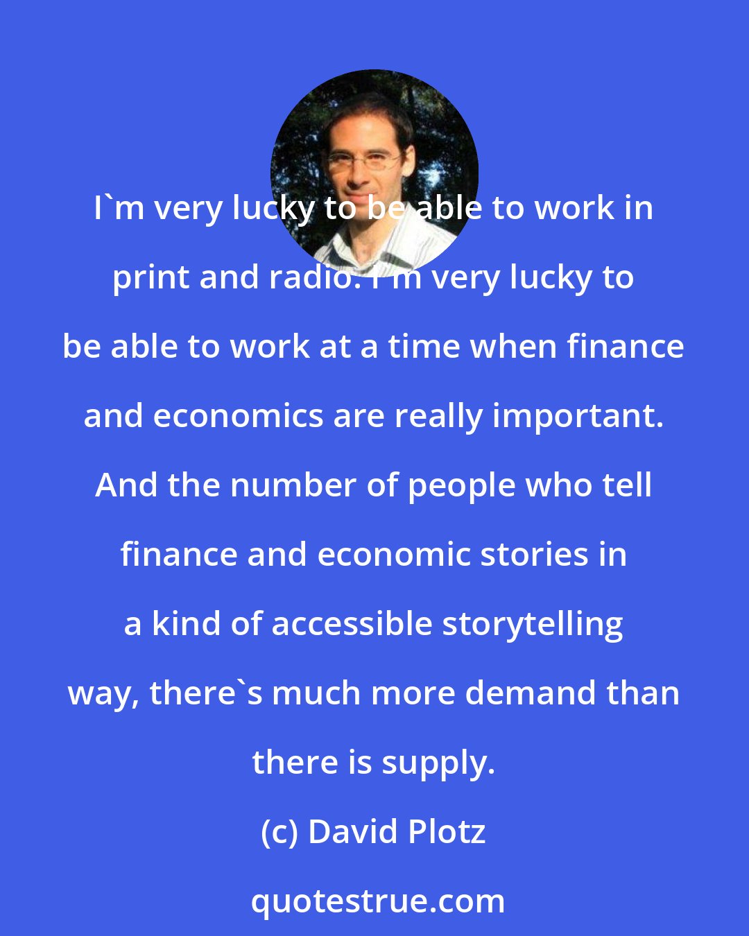 David Plotz: I'm very lucky to be able to work in print and radio. I'm very lucky to be able to work at a time when finance and economics are really important. And the number of people who tell finance and economic stories in a kind of accessible storytelling way, there's much more demand than there is supply.