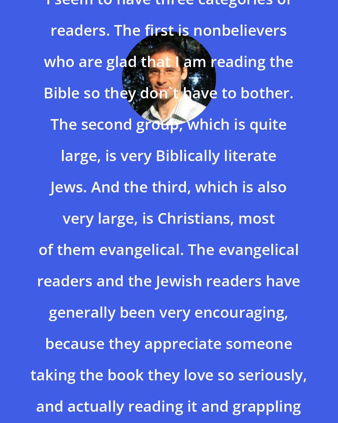 David Plotz: I seem to have three categories of readers. The first is nonbelievers who are glad that I am reading the Bible so they don't have to bother. The second group, which is quite large, is very Biblically literate Jews. And the third, which is also very large, is Christians, most of them evangelical. The evangelical readers and the Jewish readers have generally been very encouraging, because they appreciate someone taking the book they love so seriously, and actually reading it and grappling with it.