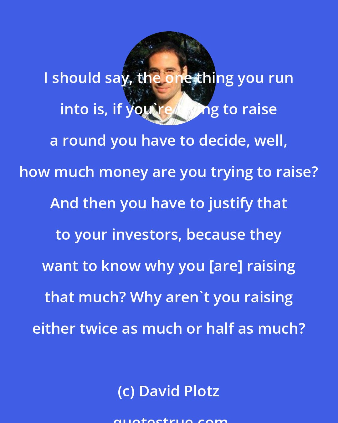 David Plotz: I should say, the one thing you run into is, if you're trying to raise a round you have to decide, well, how much money are you trying to raise? And then you have to justify that to your investors, because they want to know why you [are] raising that much? Why aren't you raising either twice as much or half as much?