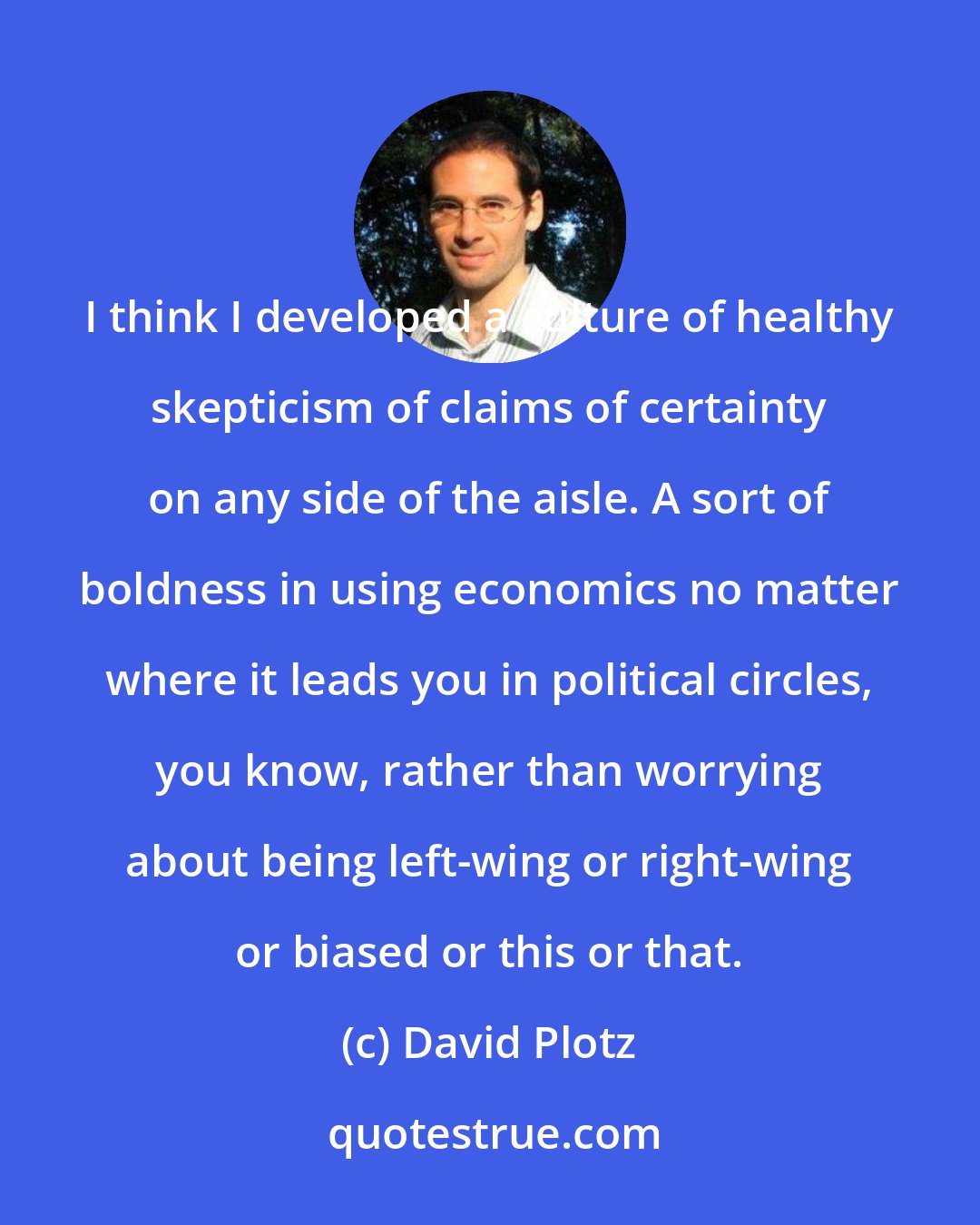 David Plotz: I think I developed a culture of healthy skepticism of claims of certainty on any side of the aisle. A sort of boldness in using economics no matter where it leads you in political circles, you know, rather than worrying about being left-wing or right-wing or biased or this or that.