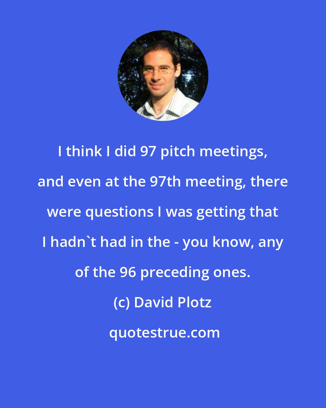 David Plotz: I think I did 97 pitch meetings, and even at the 97th meeting, there were questions I was getting that I hadn't had in the - you know, any of the 96 preceding ones.