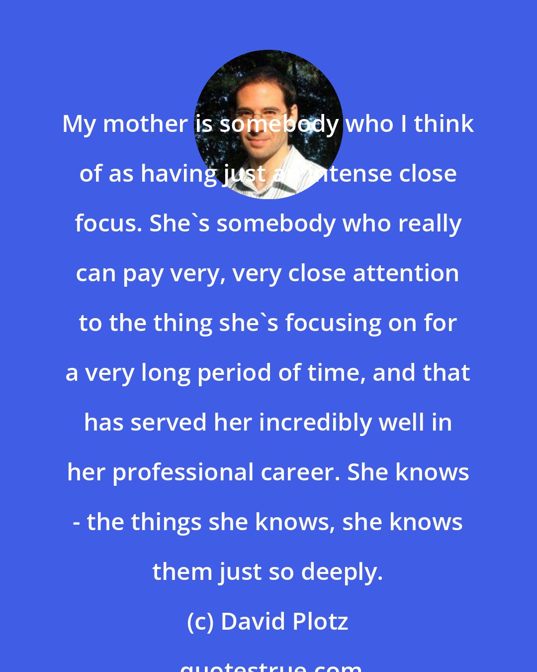 David Plotz: My mother is somebody who I think of as having just an intense close focus. She's somebody who really can pay very, very close attention to the thing she's focusing on for a very long period of time, and that has served her incredibly well in her professional career. She knows - the things she knows, she knows them just so deeply.