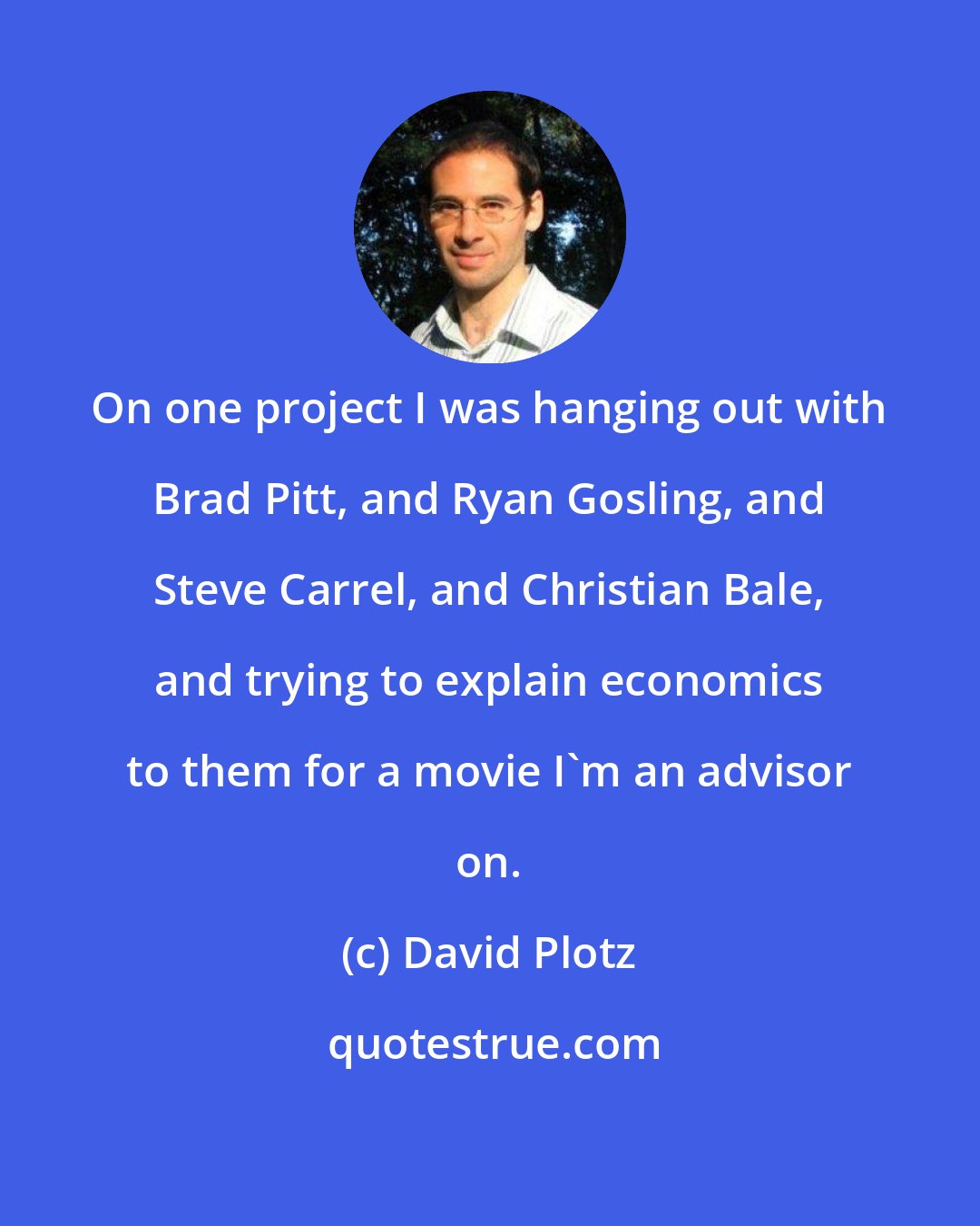 David Plotz: On one project I was hanging out with Brad Pitt, and Ryan Gosling, and Steve Carrel, and Christian Bale, and trying to explain economics to them for a movie I'm an advisor on.