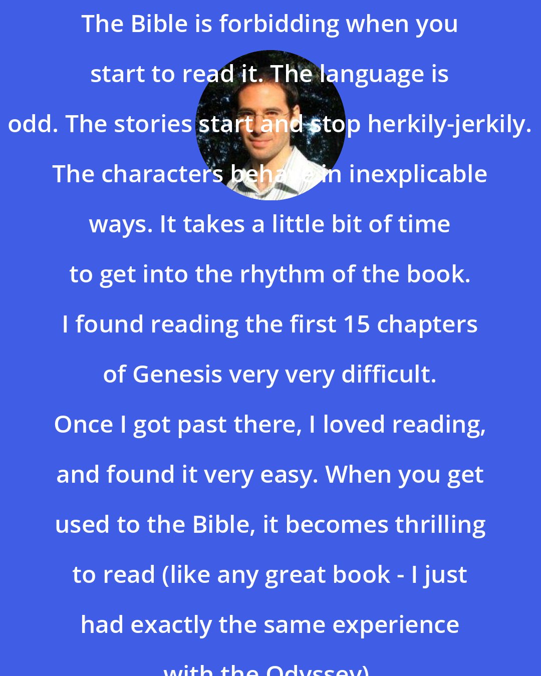 David Plotz: The Bible is forbidding when you start to read it. The language is odd. The stories start and stop herkily-jerkily. The characters behave in inexplicable ways. It takes a little bit of time to get into the rhythm of the book. I found reading the first 15 chapters of Genesis very very difficult. Once I got past there, I loved reading, and found it very easy. When you get used to the Bible, it becomes thrilling to read (like any great book - I just had exactly the same experience with the Odyssey).