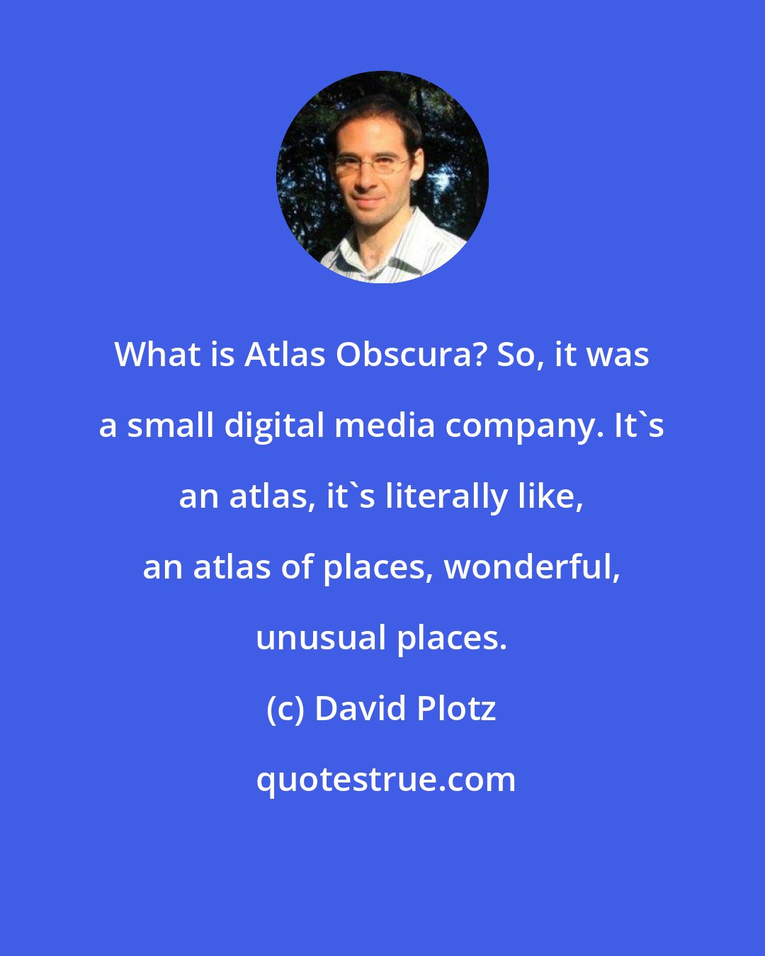 David Plotz: What is Atlas Obscura? So, it was a small digital media company. It's an atlas, it's literally like, an atlas of places, wonderful, unusual places.