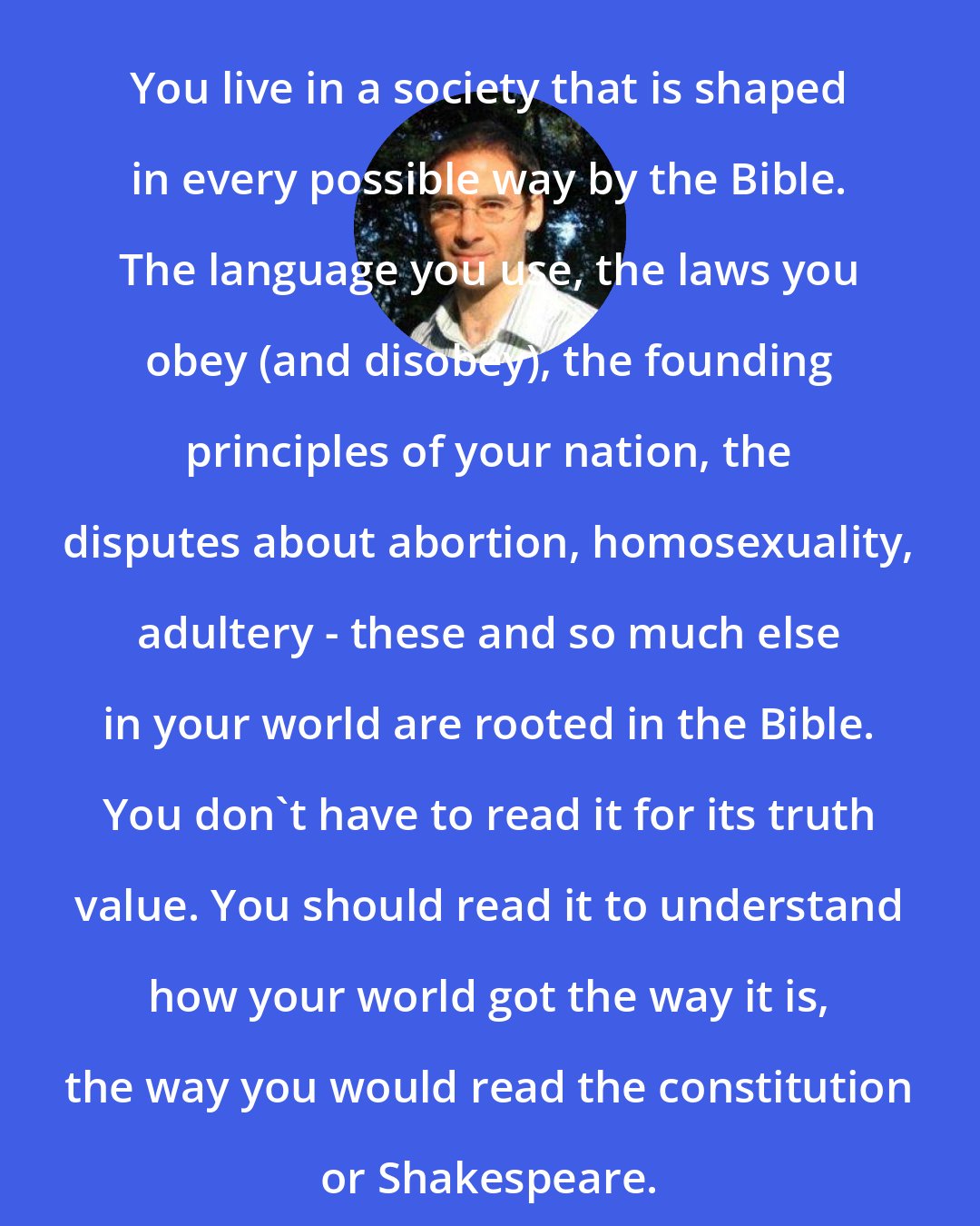 David Plotz: You live in a society that is shaped in every possible way by the Bible. The language you use, the laws you obey (and disobey), the founding principles of your nation, the disputes about abortion, homosexuality, adultery - these and so much else in your world are rooted in the Bible. You don't have to read it for its truth value. You should read it to understand how your world got the way it is, the way you would read the constitution or Shakespeare.