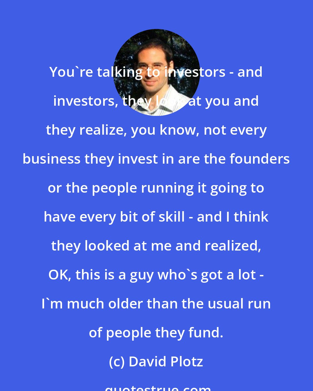 David Plotz: You're talking to investors - and investors, they look at you and they realize, you know, not every business they invest in are the founders or the people running it going to have every bit of skill - and I think they looked at me and realized, OK, this is a guy who's got a lot - I'm much older than the usual run of people they fund.