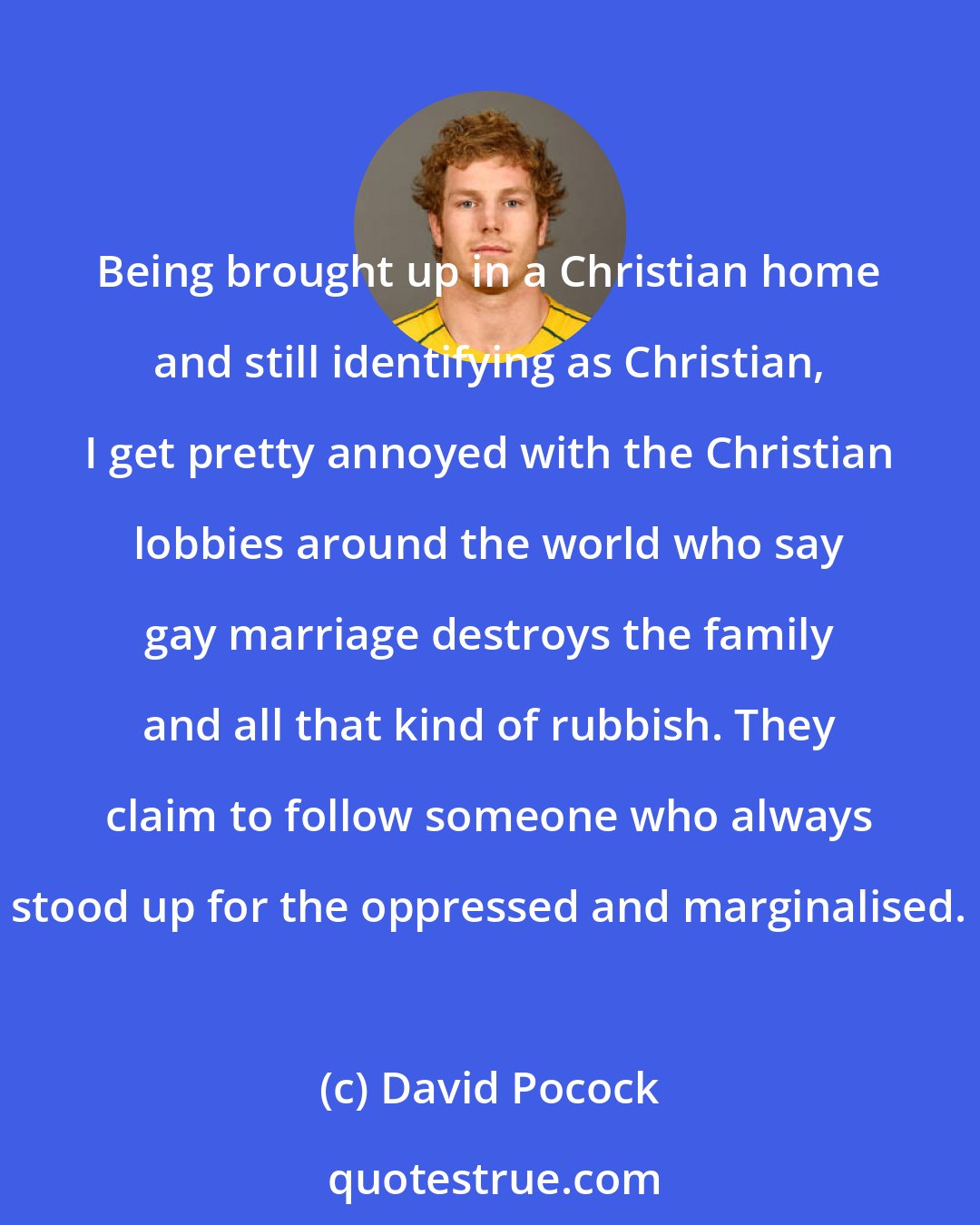 David Pocock: Being brought up in a Christian home and still identifying as Christian, I get pretty annoyed with the Christian lobbies around the world who say gay marriage destroys the family and all that kind of rubbish. They claim to follow someone who always stood up for the oppressed and marginalised.