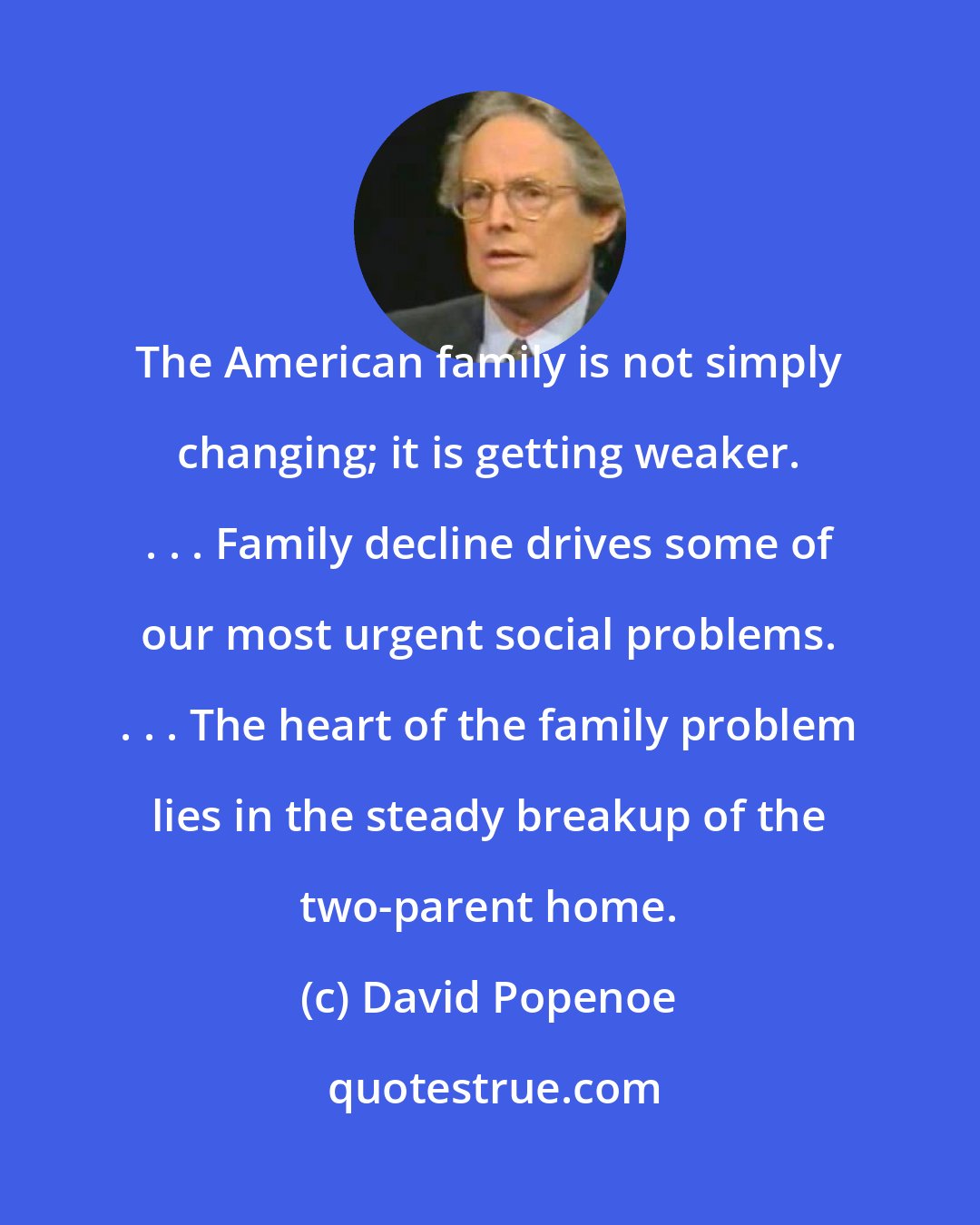 David Popenoe: The American family is not simply changing; it is getting weaker. . . . Family decline drives some of our most urgent social problems. . . . The heart of the family problem lies in the steady breakup of the two-parent home.