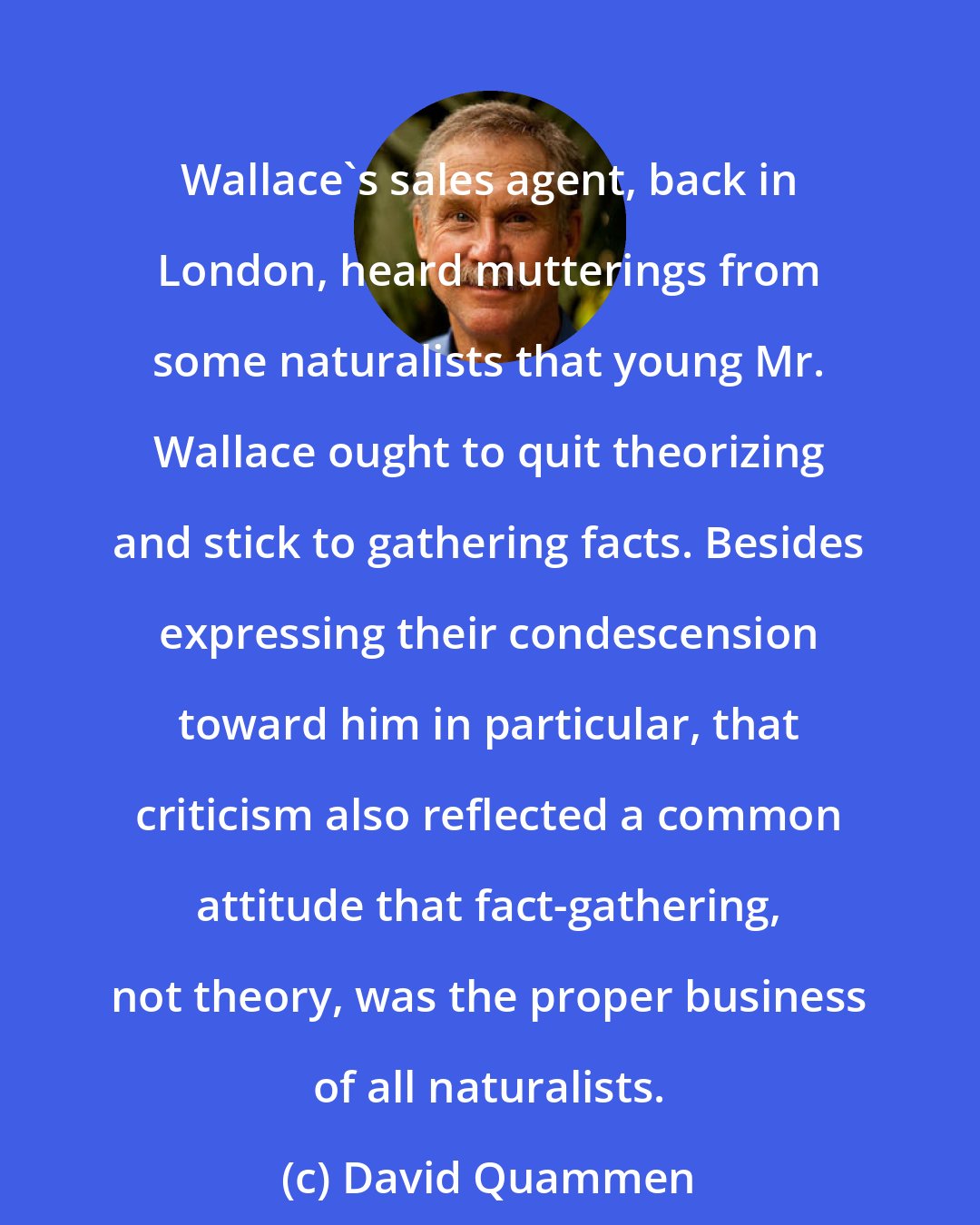 David Quammen: Wallace's sales agent, back in London, heard mutterings from some naturalists that young Mr. Wallace ought to quit theorizing and stick to gathering facts. Besides expressing their condescension toward him in particular, that criticism also reflected a common attitude that fact-gathering, not theory, was the proper business of all naturalists.
