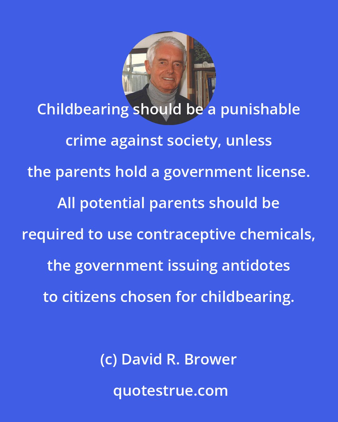 David R. Brower: Childbearing should be a punishable crime against society, unless the parents hold a government license. All potential parents should be required to use contraceptive chemicals, the government issuing antidotes to citizens chosen for childbearing.