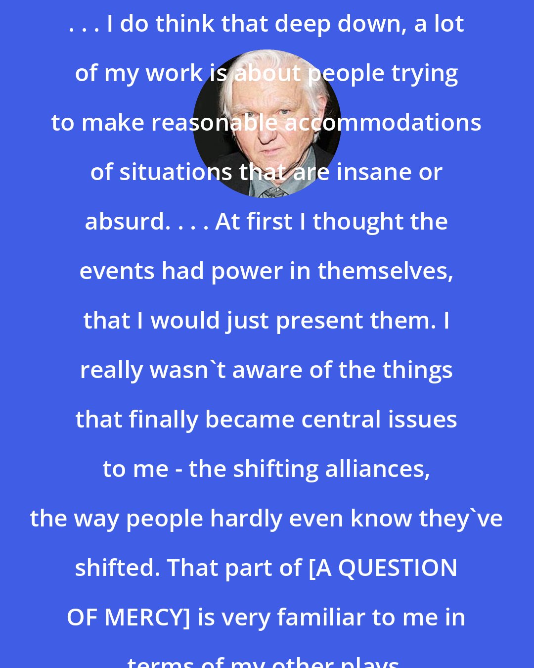 David Rabe: . . . I do think that deep down, a lot of my work is about people trying to make reasonable accommodations of situations that are insane or absurd. . . . At first I thought the events had power in themselves, that I would just present them. I really wasn't aware of the things that finally became central issues to me - the shifting alliances, the way people hardly even know they've shifted. That part of [A QUESTION OF MERCY] is very familiar to me in terms of my other plays.