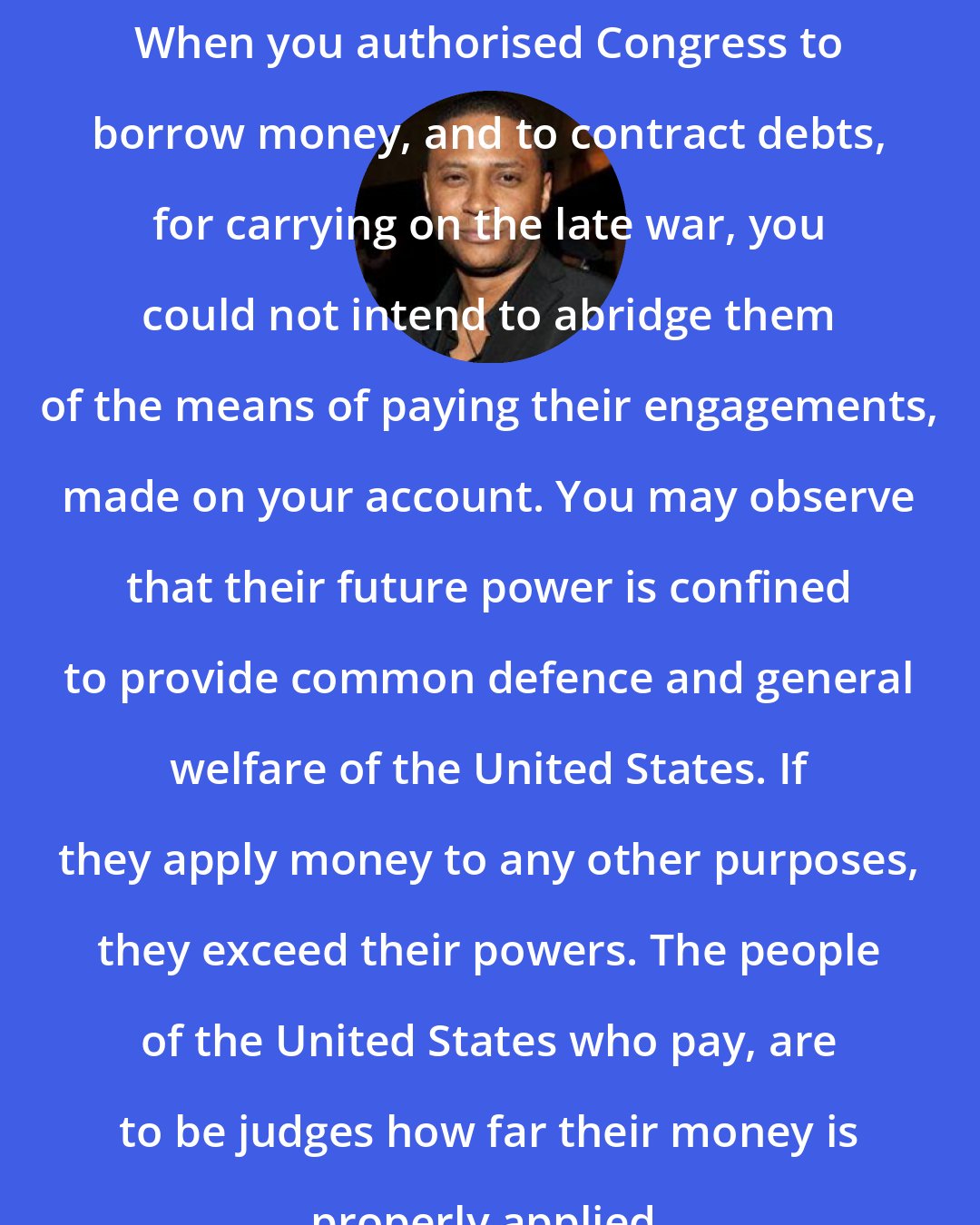 David Ramsey: When you authorised Congress to borrow money, and to contract debts, for carrying on the late war, you could not intend to abridge them of the means of paying their engagements, made on your account. You may observe that their future power is confined to provide common defence and general welfare of the United States. If they apply money to any other purposes, they exceed their powers. The people of the United States who pay, are to be judges how far their money is properly applied.