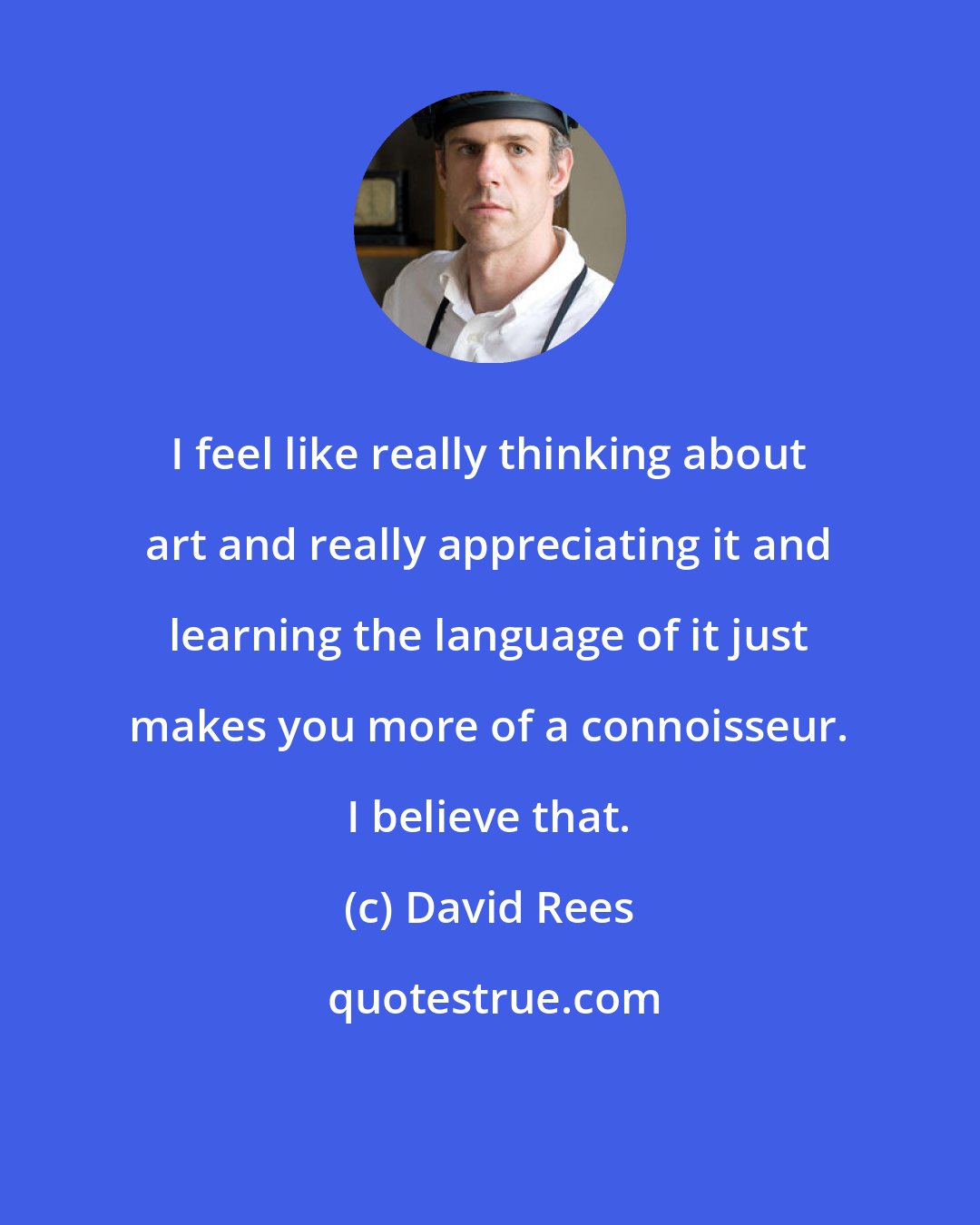 David Rees: I feel like really thinking about art and really appreciating it and learning the language of it just makes you more of a connoisseur. I believe that.