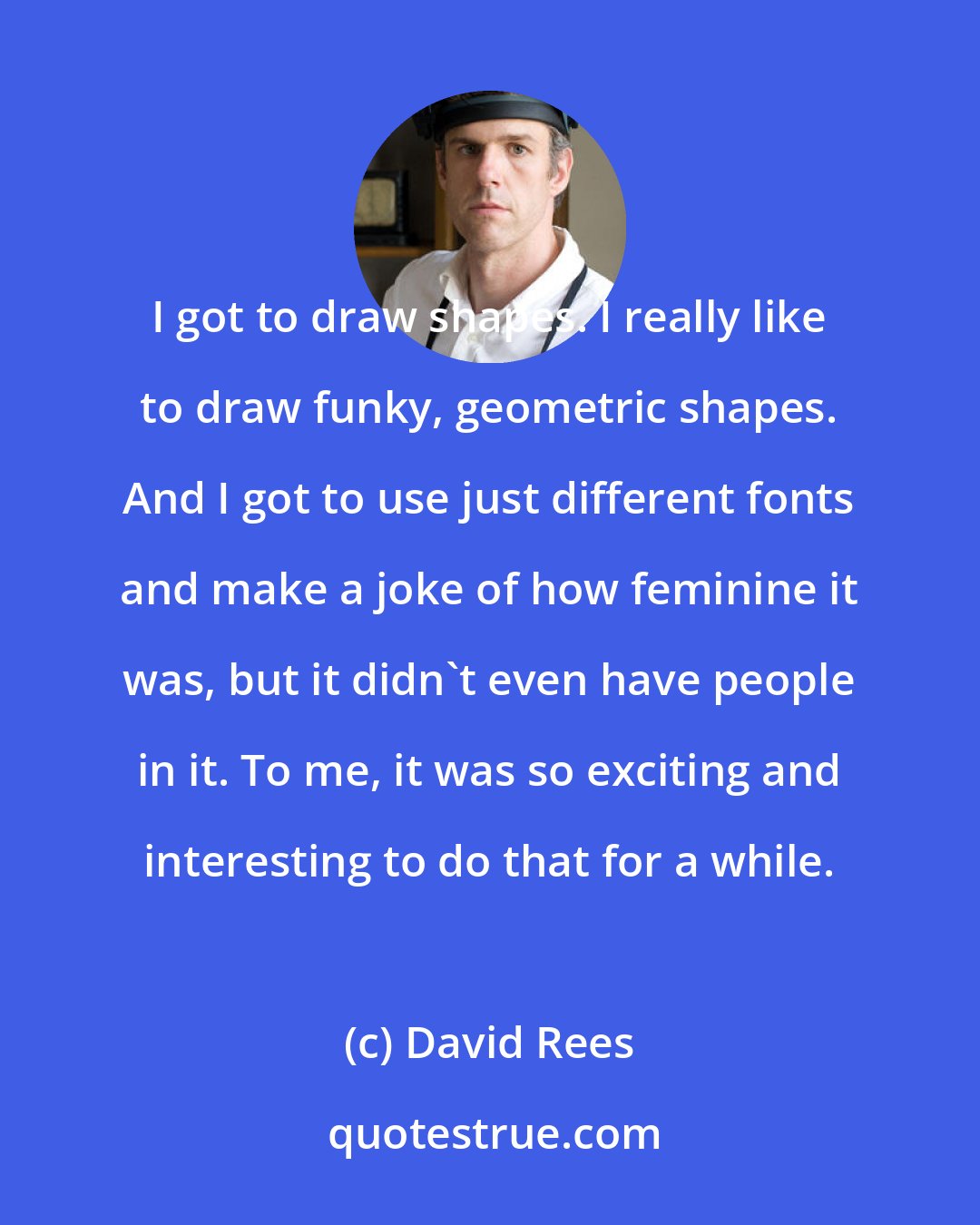 David Rees: I got to draw shapes. I really like to draw funky, geometric shapes. And I got to use just different fonts and make a joke of how feminine it was, but it didn't even have people in it. To me, it was so exciting and interesting to do that for a while.