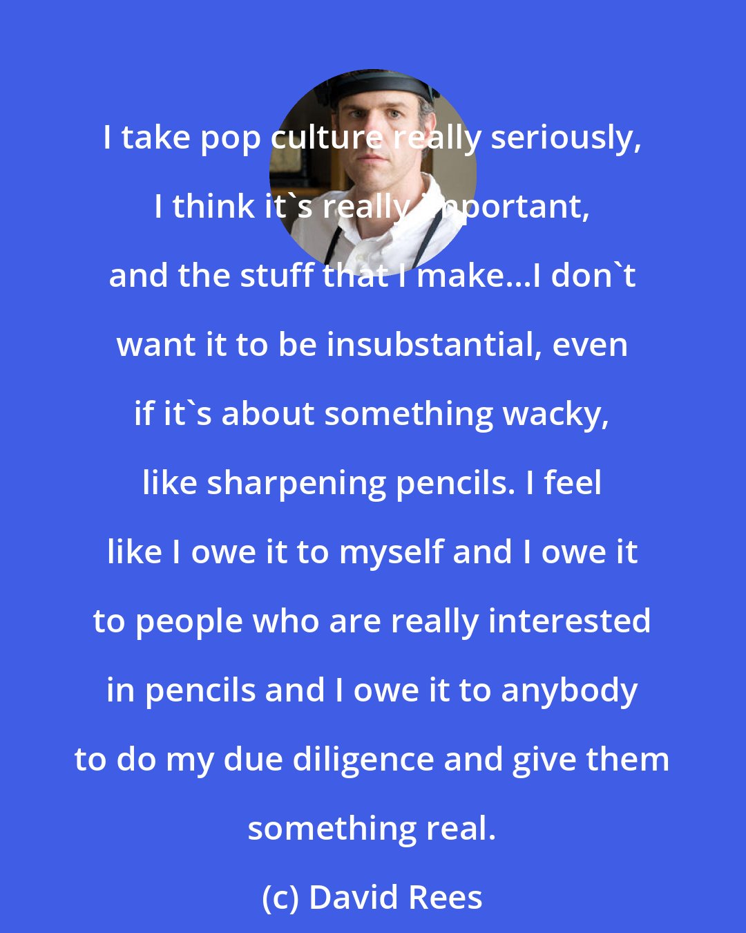 David Rees: I take pop culture really seriously, I think it's really important, and the stuff that I make...I don't want it to be insubstantial, even if it's about something wacky, like sharpening pencils. I feel like I owe it to myself and I owe it to people who are really interested in pencils and I owe it to anybody to do my due diligence and give them something real.