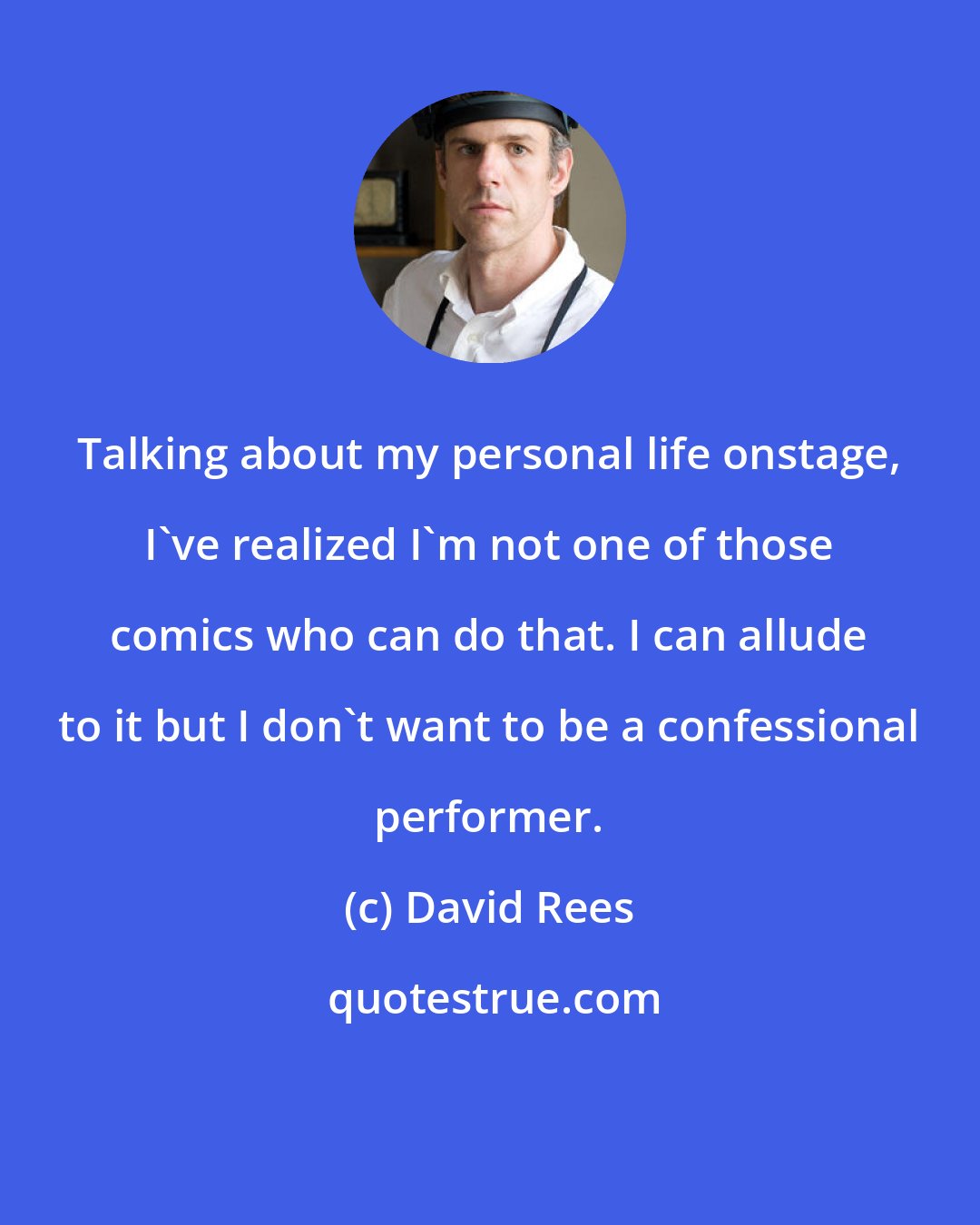 David Rees: Talking about my personal life onstage, I've realized I'm not one of those comics who can do that. I can allude to it but I don't want to be a confessional performer.