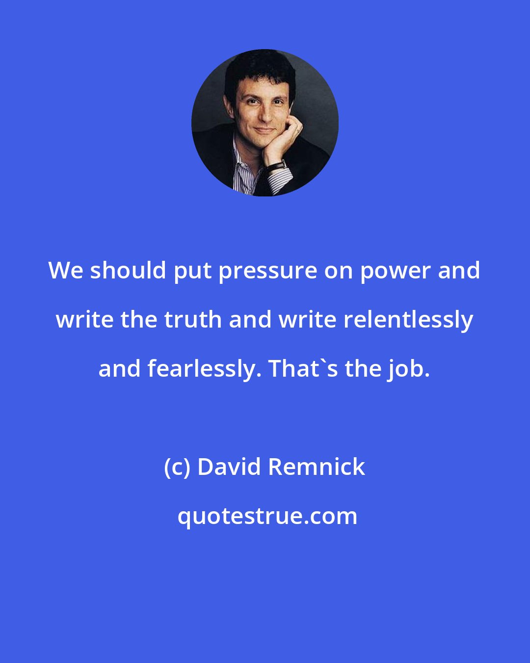 David Remnick: We should put pressure on power and write the truth and write relentlessly and fearlessly. That's the job.