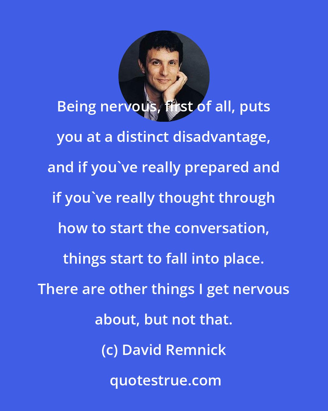 David Remnick: Being nervous, first of all, puts you at a distinct disadvantage, and if you've really prepared and if you've really thought through how to start the conversation, things start to fall into place. There are other things I get nervous about, but not that.