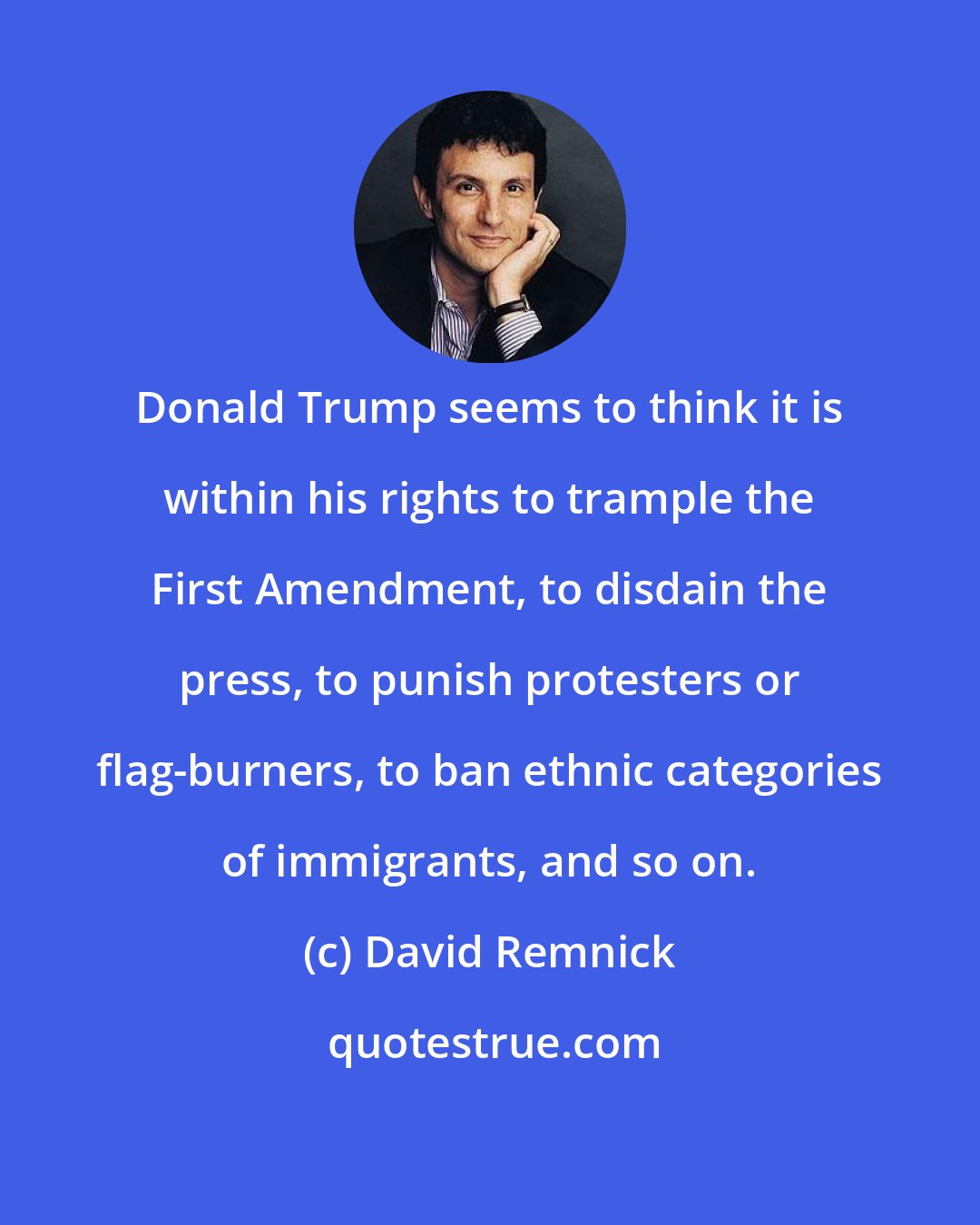David Remnick: Donald Trump seems to think it is within his rights to trample the First Amendment, to disdain the press, to punish protesters or flag-burners, to ban ethnic categories of immigrants, and so on.