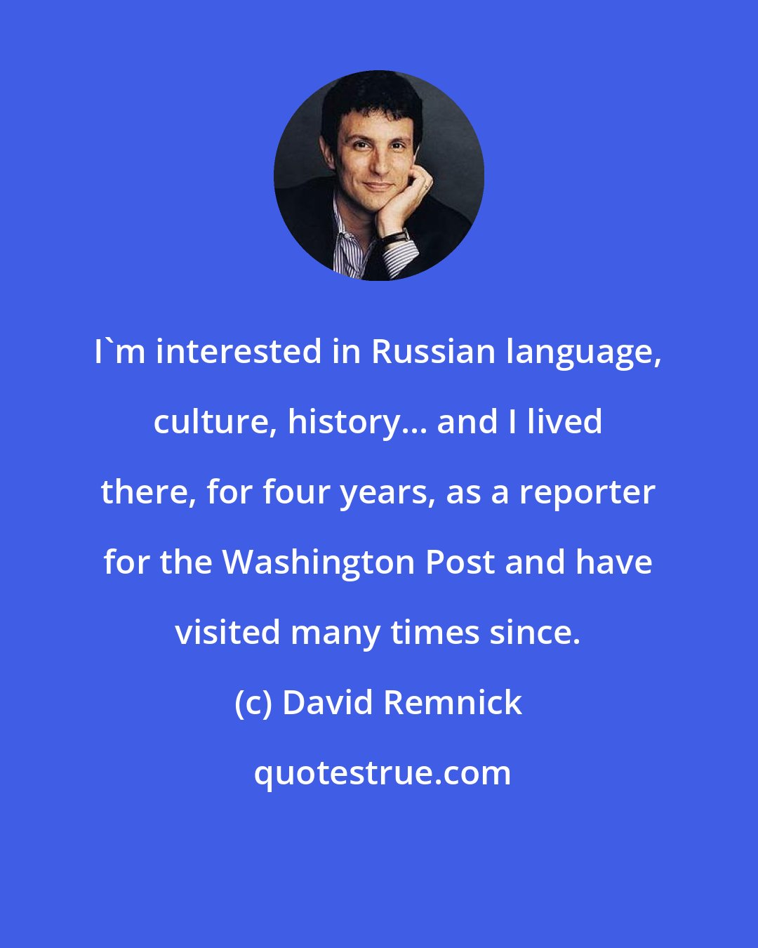 David Remnick: I'm interested in Russian language, culture, history... and I lived there, for four years, as a reporter for the Washington Post and have visited many times since.