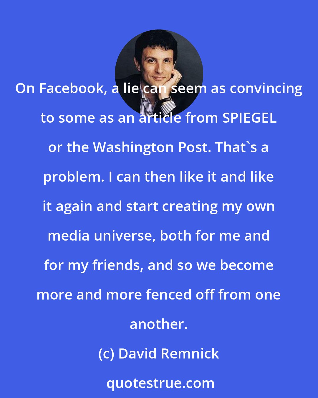 David Remnick: On Facebook, a lie can seem as convincing to some as an article from SPIEGEL or the Washington Post. That's a problem. I can then like it and like it again and start creating my own media universe, both for me and for my friends, and so we become more and more fenced off from one another.