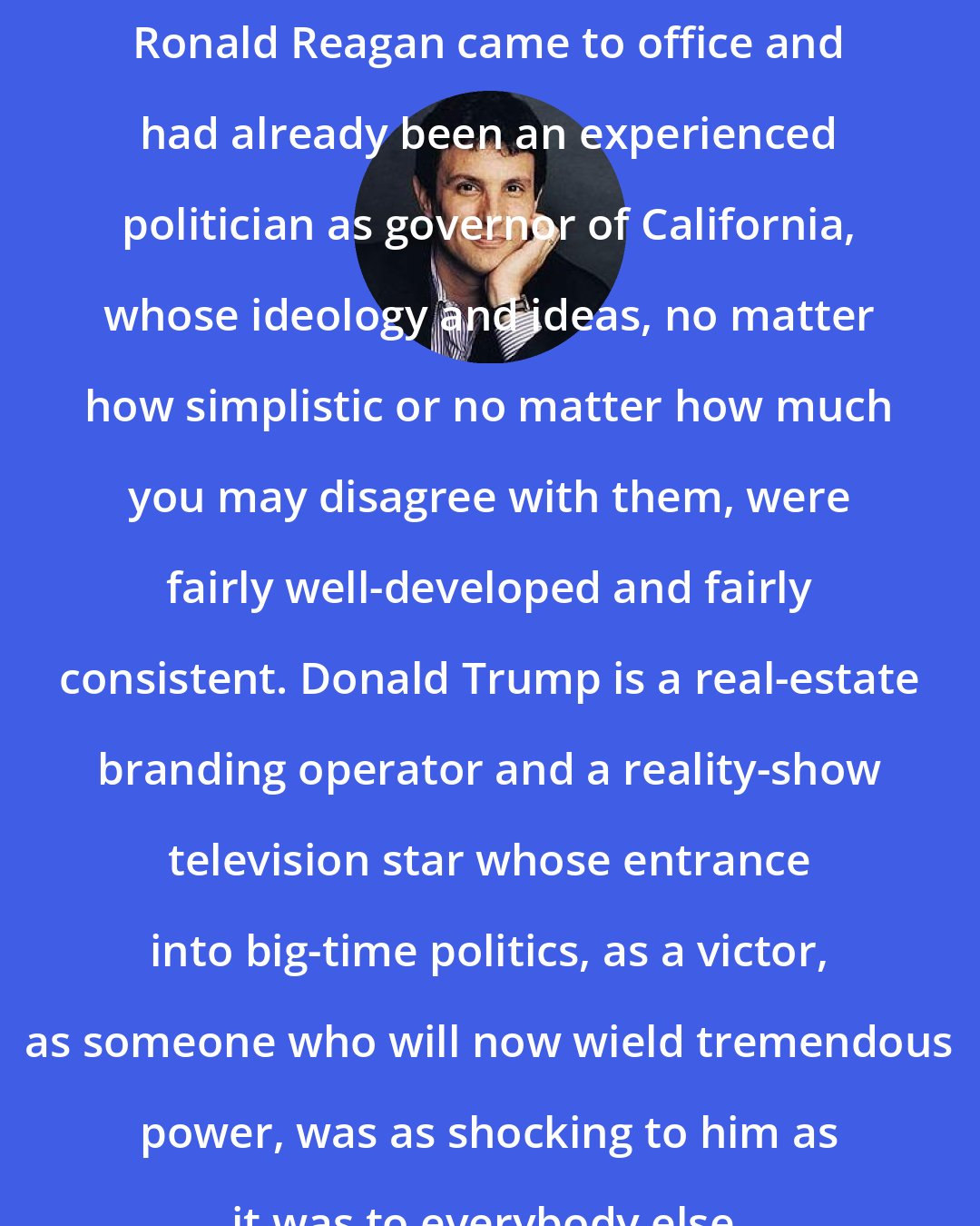 David Remnick: Ronald Reagan came to office and had already been an experienced politician as governor of California, whose ideology and ideas, no matter how simplistic or no matter how much you may disagree with them, were fairly well-developed and fairly consistent. Donald Trump is a real-estate branding operator and a reality-show television star whose entrance into big-time politics, as a victor, as someone who will now wield tremendous power, was as shocking to him as it was to everybody else.