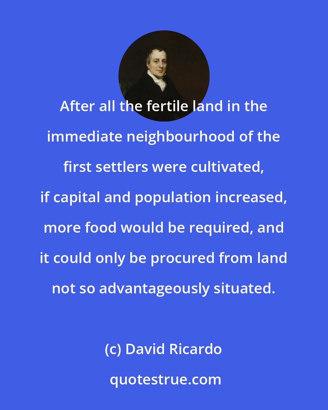 David Ricardo: After all the fertile land in the immediate neighbourhood of the first settlers were cultivated, if capital and population increased, more food would be required, and it could only be procured from land not so advantageously situated.