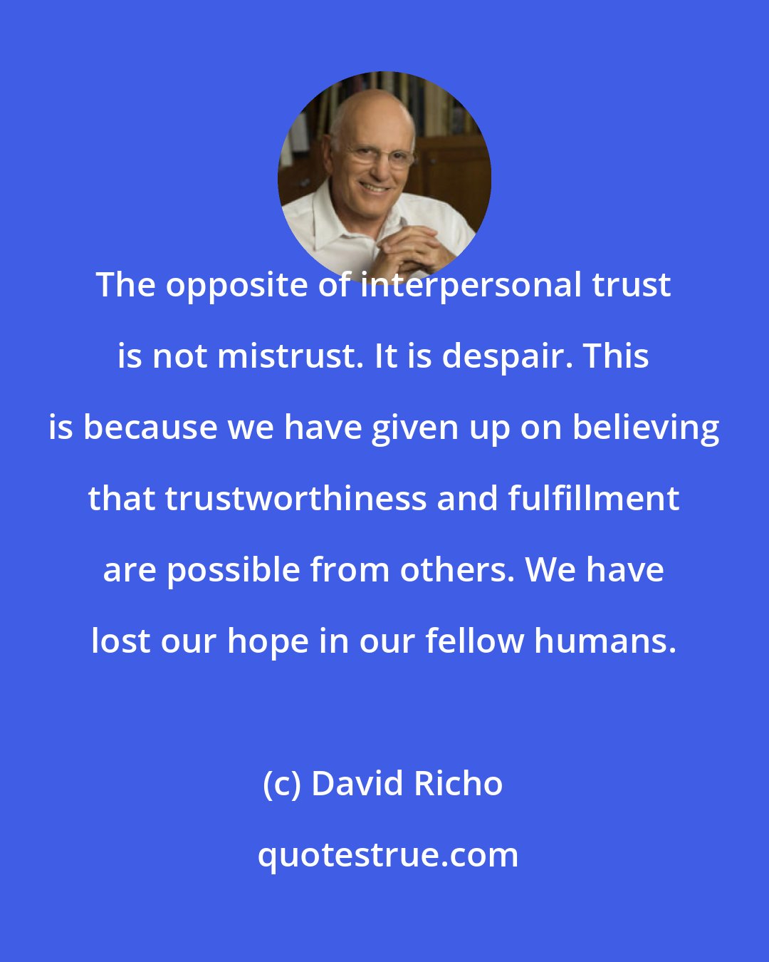 David Richo: The opposite of interpersonal trust is not mistrust. It is despair. This is because we have given up on believing that trustworthiness and fulfillment are possible from others. We have lost our hope in our fellow humans.