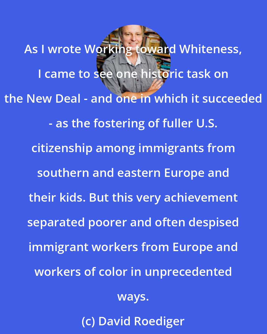 David Roediger: As I wrote Working toward Whiteness, I came to see one historic task on the New Deal - and one in which it succeeded - as the fostering of fuller U.S. citizenship among immigrants from southern and eastern Europe and their kids. But this very achievement separated poorer and often despised immigrant workers from Europe and workers of color in unprecedented ways.