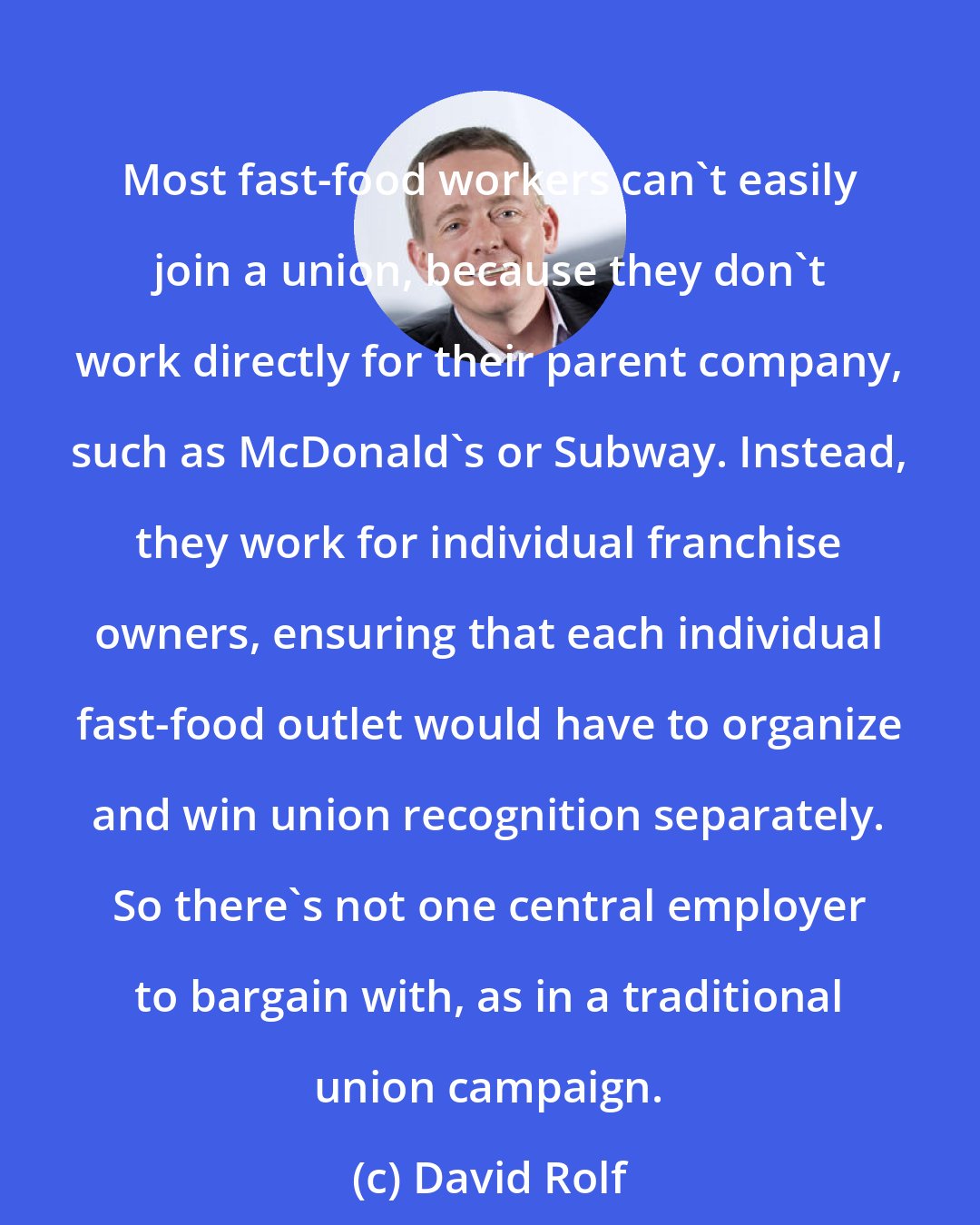 David Rolf: Most fast-food workers can't easily join a union, because they don't work directly for their parent company, such as McDonald's or Subway. Instead, they work for individual franchise owners, ensuring that each individual fast-food outlet would have to organize and win union recognition separately. So there's not one central employer to bargain with, as in a traditional union campaign.
