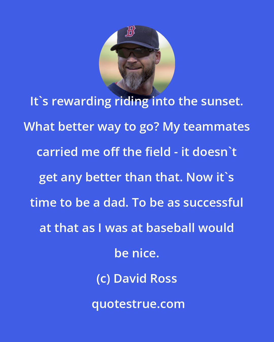 David Ross: It's rewarding riding into the sunset. What better way to go? My teammates carried me off the field - it doesn't get any better than that. Now it's time to be a dad. To be as successful at that as I was at baseball would be nice.