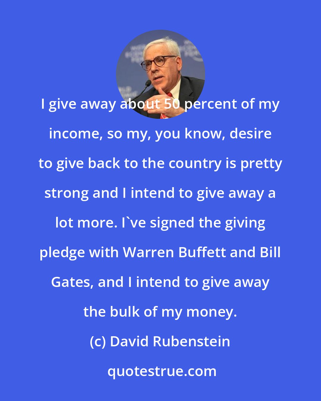 David Rubenstein: I give away about 50 percent of my income, so my, you know, desire to give back to the country is pretty strong and I intend to give away a lot more. I've signed the giving pledge with Warren Buffett and Bill Gates, and I intend to give away the bulk of my money.