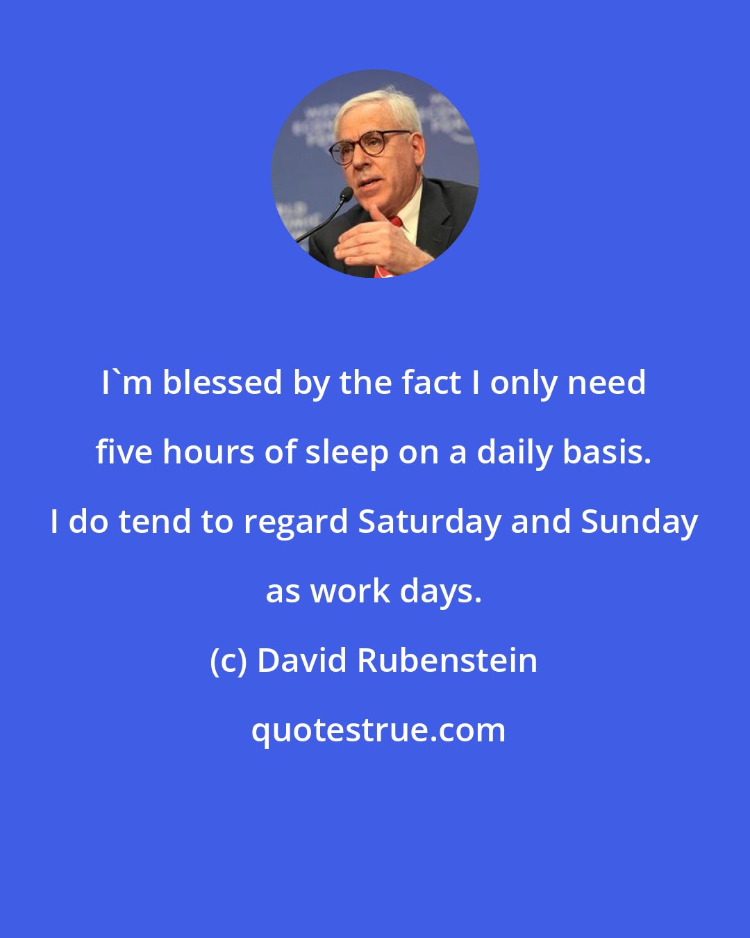 David Rubenstein: I'm blessed by the fact I only need five hours of sleep on a daily basis. I do tend to regard Saturday and Sunday as work days.