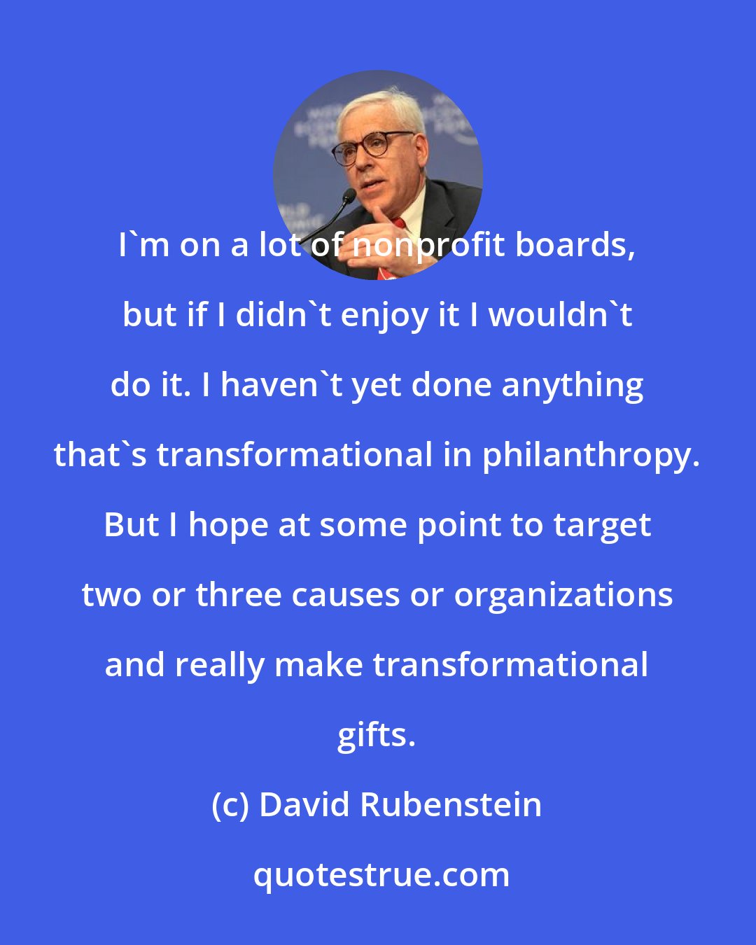 David Rubenstein: I'm on a lot of nonprofit boards, but if I didn't enjoy it I wouldn't do it. I haven't yet done anything that's transformational in philanthropy. But I hope at some point to target two or three causes or organizations and really make transformational gifts.