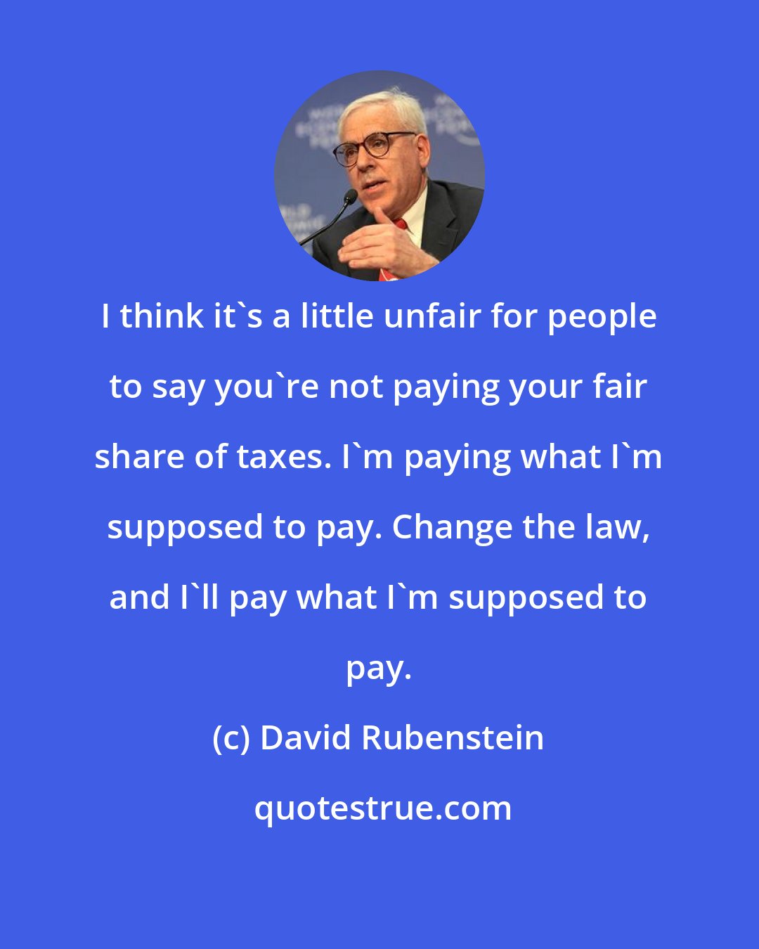 David Rubenstein: I think it's a little unfair for people to say you're not paying your fair share of taxes. I'm paying what I'm supposed to pay. Change the law, and I'll pay what I'm supposed to pay.