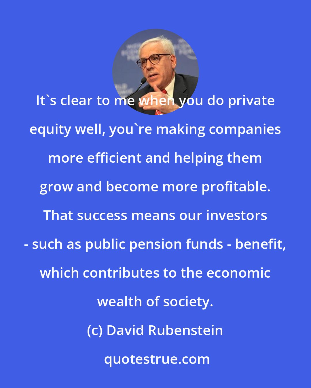 David Rubenstein: It's clear to me when you do private equity well, you're making companies more efficient and helping them grow and become more profitable. That success means our investors - such as public pension funds - benefit, which contributes to the economic wealth of society.