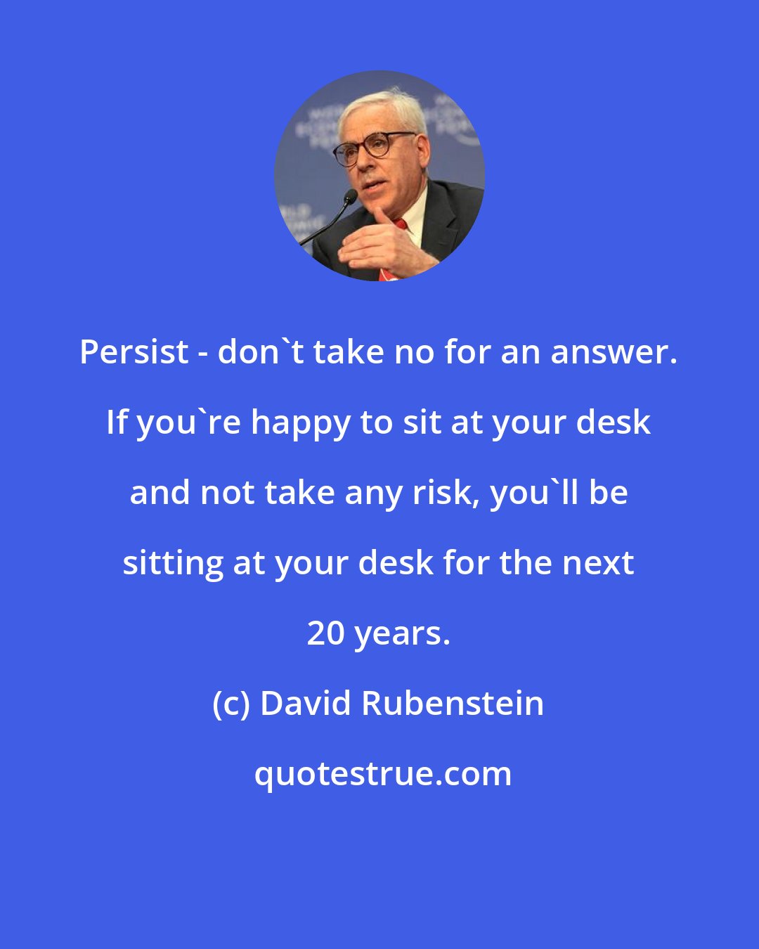 David Rubenstein: Persist - don't take no for an answer. If you're happy to sit at your desk and not take any risk, you'll be sitting at your desk for the next 20 years.