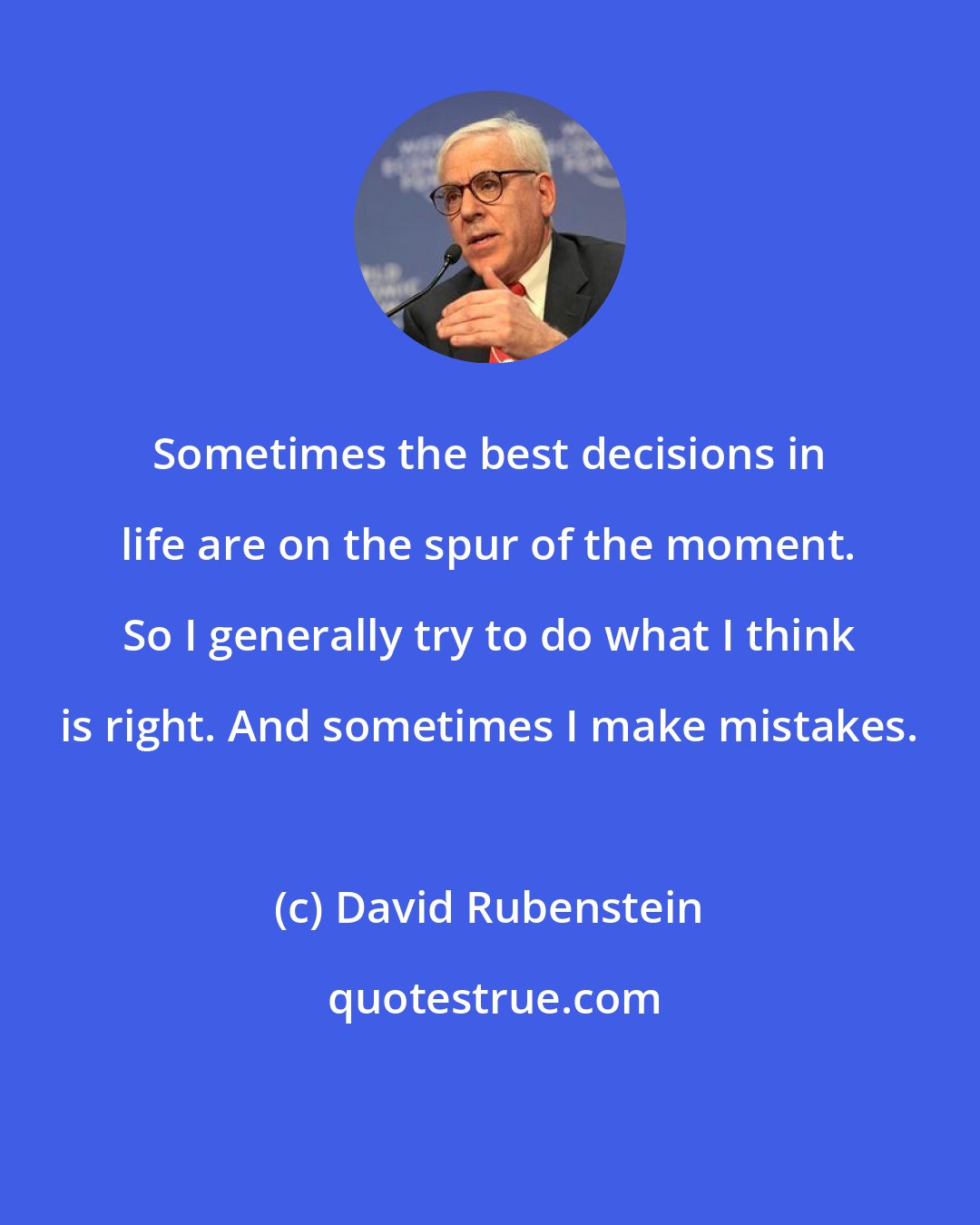 David Rubenstein: Sometimes the best decisions in life are on the spur of the moment. So I generally try to do what I think is right. And sometimes I make mistakes.