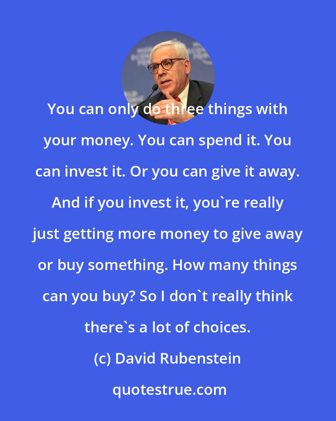 David Rubenstein: You can only do three things with your money. You can spend it. You can invest it. Or you can give it away. And if you invest it, you're really just getting more money to give away or buy something. How many things can you buy? So I don't really think there's a lot of choices.